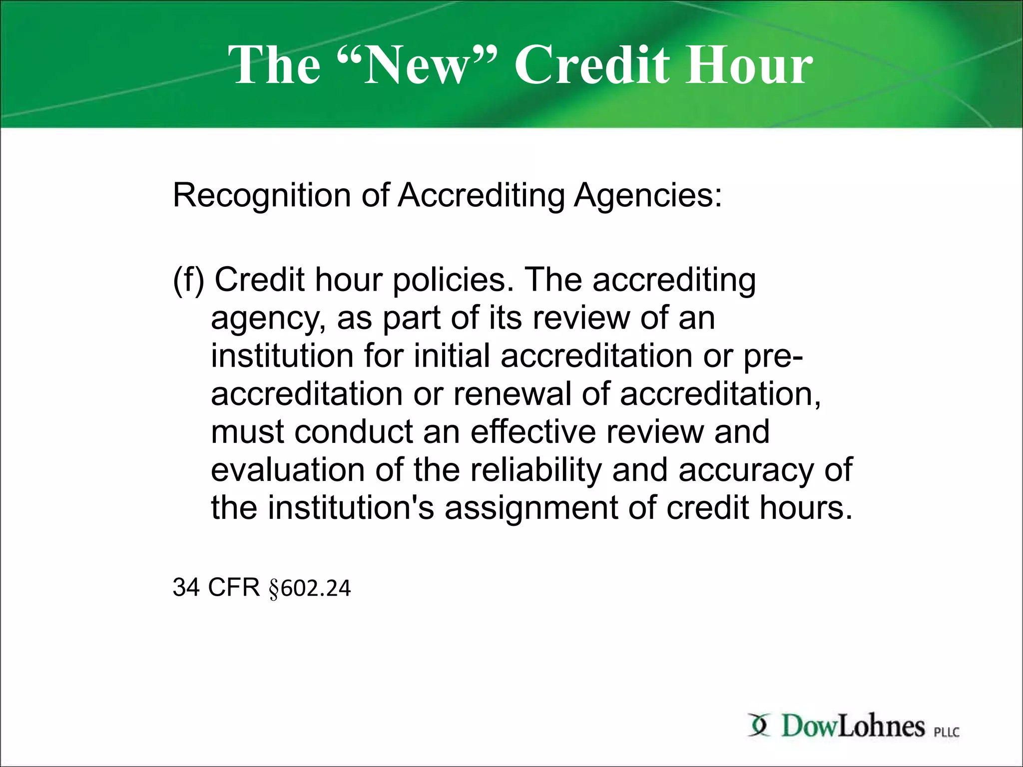 The “New” Credit Hour Recognition of Accrediting Agencies: (f) Credit hour policies. The accrediting agency, as part of its review of an institution for initial accreditation or pre-accreditation or renewal of accreditation, must conduct an effective review and evaluation of the reliability and accuracy of the institution's assignment of credit hours. 34 CFR  § 602.24 