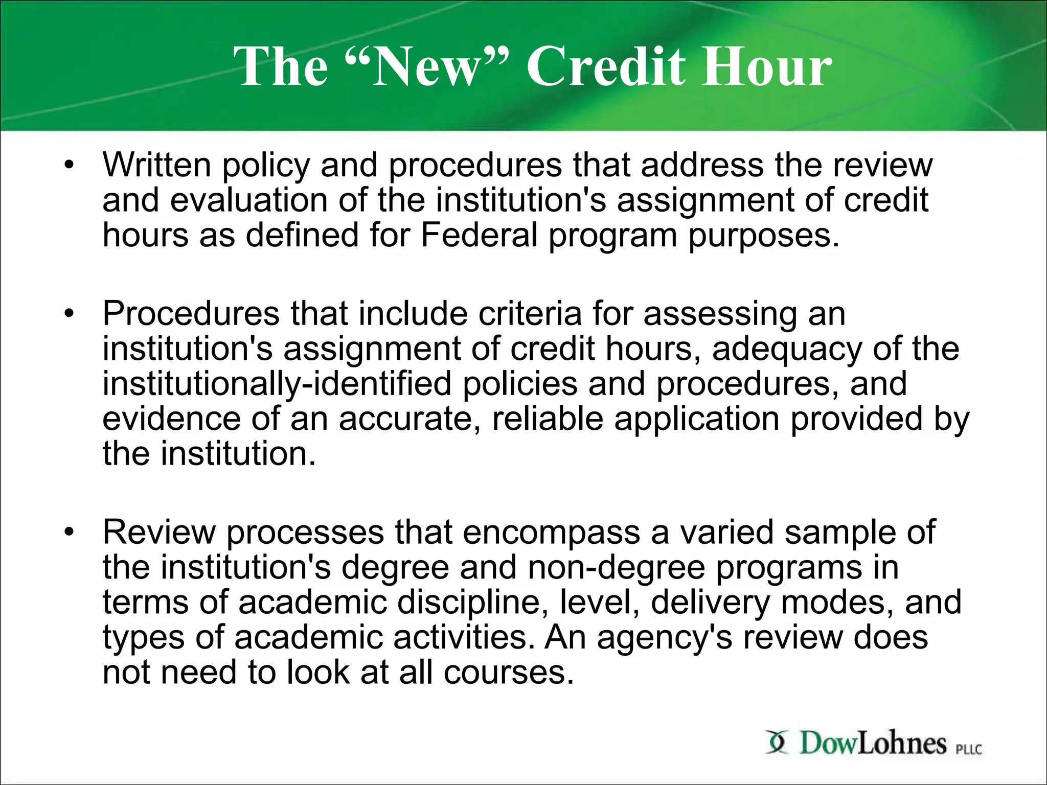 The “New” Credit Hour Written policy and procedures that address the review and evaluation of the institution's assignment of credit hours as defined for Federal program purposes. Procedures that include criteria for assessing an institution's assignment of credit hours, adequacy of the institutionally-identified policies and procedures, and evidence of an accurate, reliable application provided by the institution. Review processes that encompass a varied sample of the institution's degree and non-degree programs in terms of academic discipline, level, delivery modes, and types of academic activities. An agency's review does not need to look at all courses. 