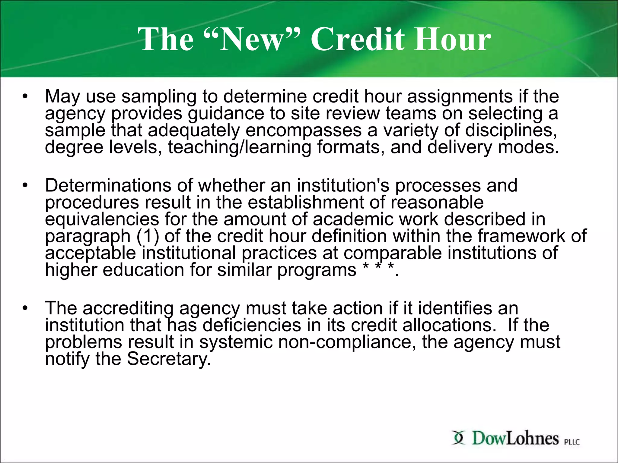 The “New” Credit Hour May use sampling to determine credit hour assignments if the agency provides guidance to site review teams on selecting a sample that adequately encompasses a variety of disciplines, degree levels, teaching/learning formats, and delivery modes. Determinations of whether an institution's processes and procedures result in the establishment of reasonable equivalencies for the amount of academic work described in paragraph (1) of the credit hour definition within the framework of acceptable institutional practices at comparable institutions of higher education for similar programs * * *. The accrediting agency must take action if it identifies an institution that has deficiencies in its credit allocations.  If the problems result in systemic non-compliance, the agency must notify the Secretary. 