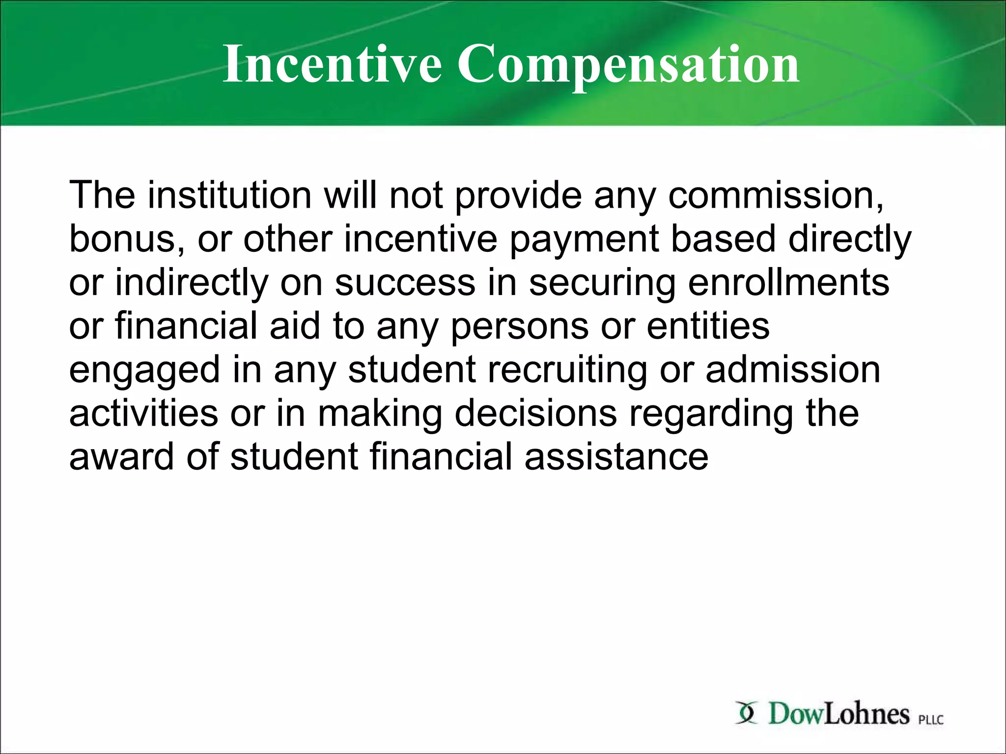 Incentive Compensation The institution will not provide any commission, bonus, or other incentive payment based directly or indirectly on success in securing enrollments or financial aid to any persons or entities engaged in any student recruiting or admission activities or in making decisions regarding the award of student financial assistance 