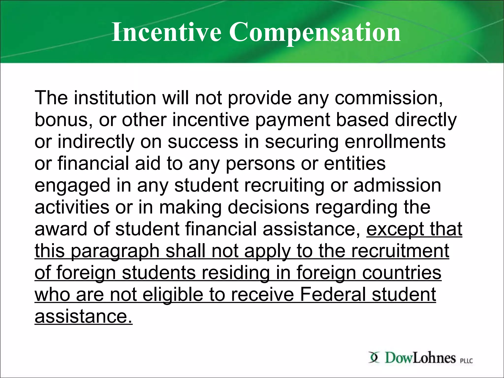 Incentive Compensation The institution will not provide any commission, bonus, or other incentive payment based directly or indirectly on success in securing enrollments or financial aid to any persons or entities engaged in any student recruiting or admission activities or in making decisions regarding the award of student financial assistance,  except that this paragraph shall not apply to the recruitment of foreign students residing in foreign countries who are not eligible to receive Federal student assistance. 
