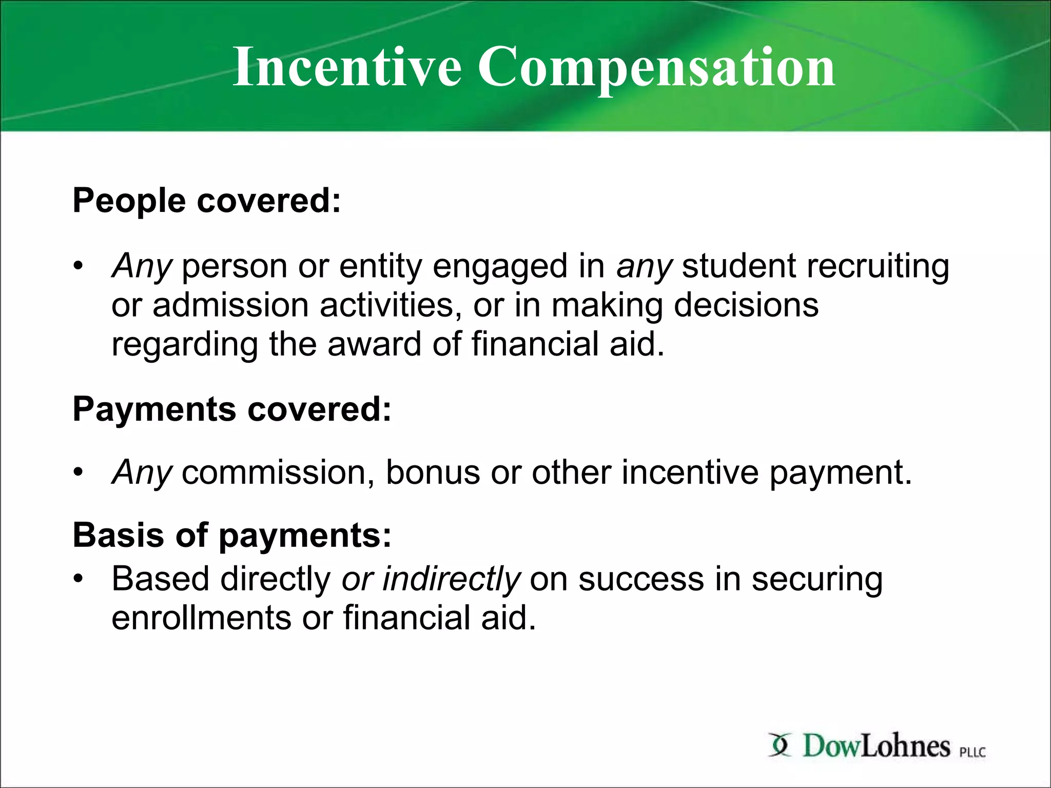 Incentive Compensation People covered:   Any  person or entity engaged in  any  student recruiting or admission activities, or in making decisions regarding the award of financial aid. Payments covered:   Any  commission, bonus or other incentive payment.  Basis of payments:   Based directly  or indirectly  on success in securing enrollments or financial aid. 