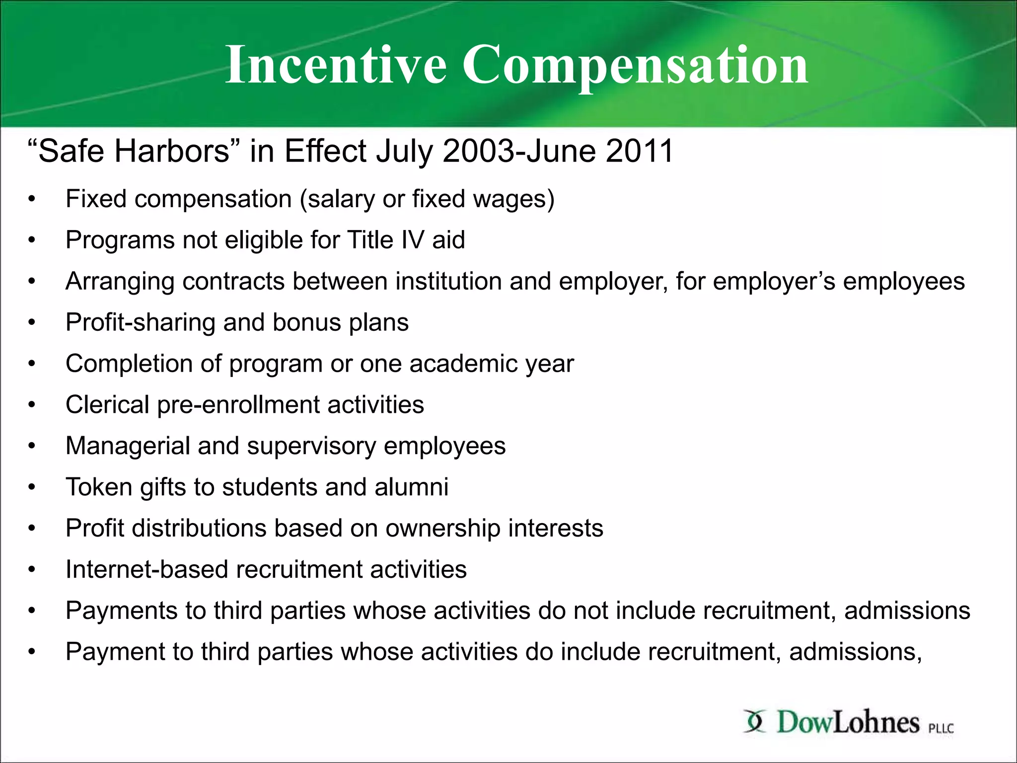 Incentive Compensation “ Safe Harbors” in Effect July 2003-June 2011 Fixed compensation (salary or fixed wages) Programs not eligible for Title IV aid Arranging contracts between institution and employer, for employer’s employees Profit-sharing and bonus plans Completion of program or one academic year Clerical pre-enrollment activities Managerial and supervisory employees Token gifts to students and alumni Profit distributions based on ownership interests Internet-based recruitment activities Payments to third parties whose activities do not include recruitment, admissions Payment to third parties whose activities do include recruitment, admissions,  