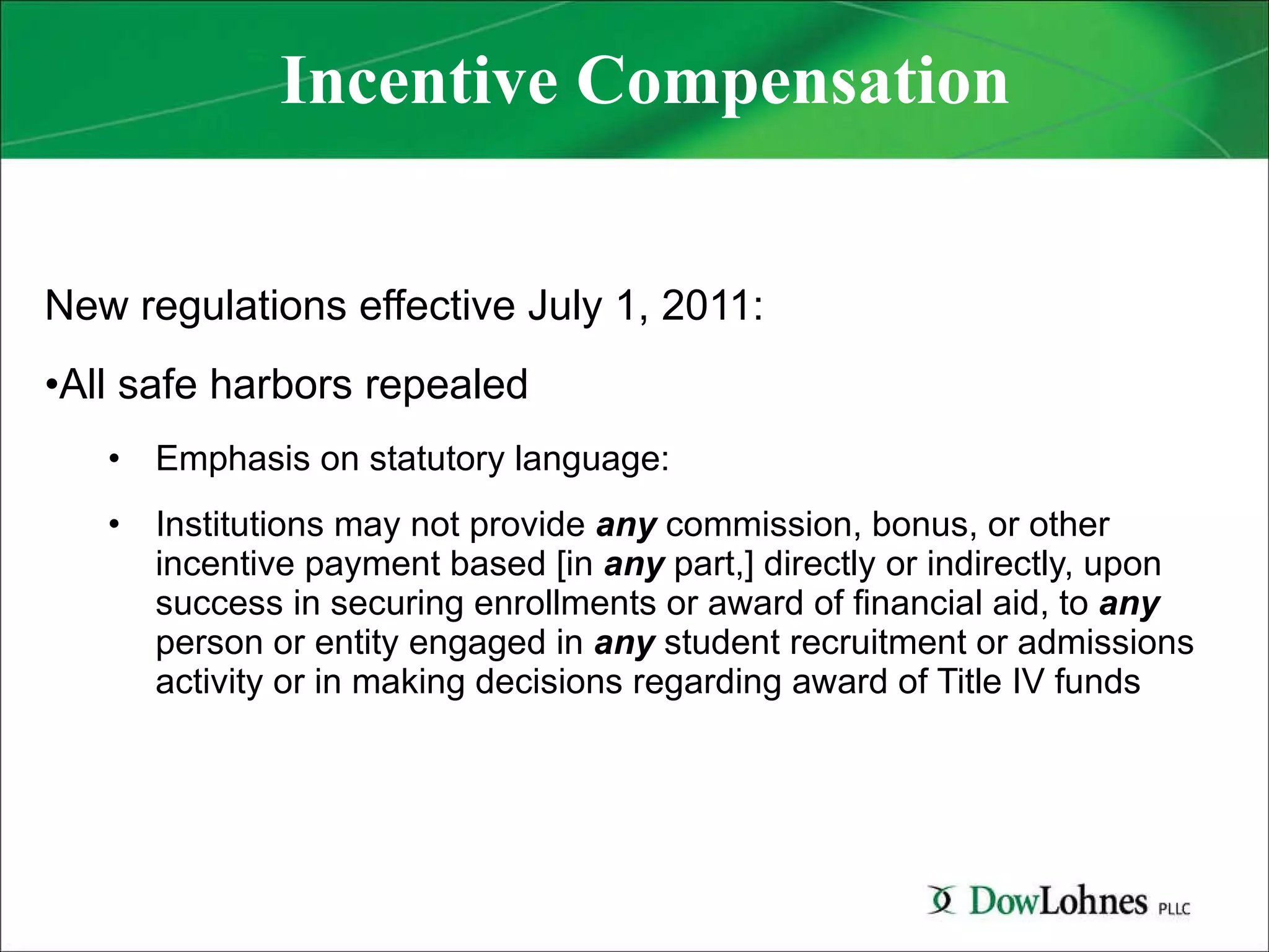 Incentive Compensation New regulations effective July 1, 2011:  All safe harbors repealed Emphasis on statutory language:  Institutions may not provide  any  commission, bonus, or other incentive payment based [in  any  part,] directly or indirectly, upon success in securing enrollments or award of financial aid, to  any  person or entity engaged in  any   student recruitment or admissions activity or in making decisions regarding award of Title IV funds 