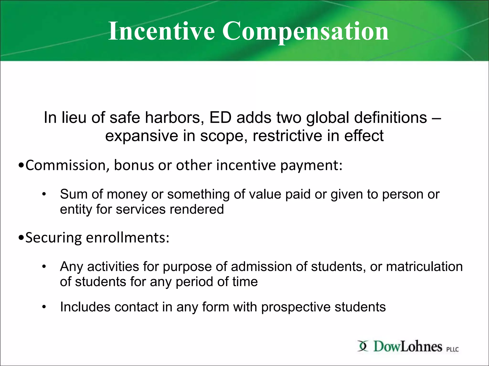 Incentive Compensation In lieu of safe harbors, ED adds two global definitions –  expansive in scope, restrictive in effect Commission, bonus or other incentive payment:  Sum of money or something of value paid or given to person or entity for services rendered Securing enrollments:  Any activities for purpose of admission of students, or matriculation of students for any period of time Includes contact in any form with prospective students 