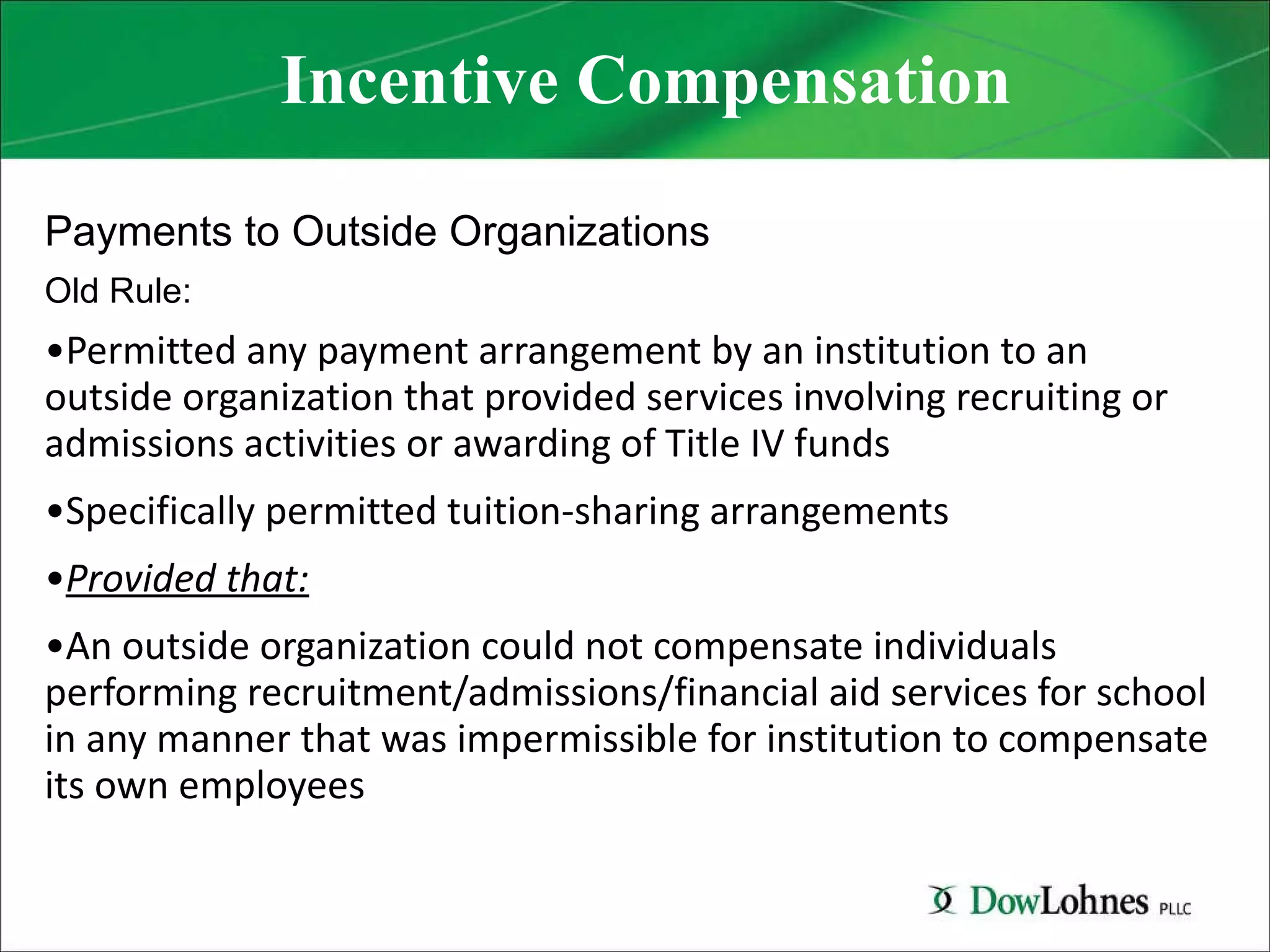 Incentive Compensation Payments to Outside Organizations Old Rule: Permitted any payment arrangement by an institution to an outside organization that provided services involving recruiting or admissions activities or awarding of Title IV funds Specifically permitted tuition-sharing arrangements Provided that: An outside organization could not compensate individuals performing recruitment/admissions/financial aid services for school in any manner that was impermissible for institution to compensate its own employees 
