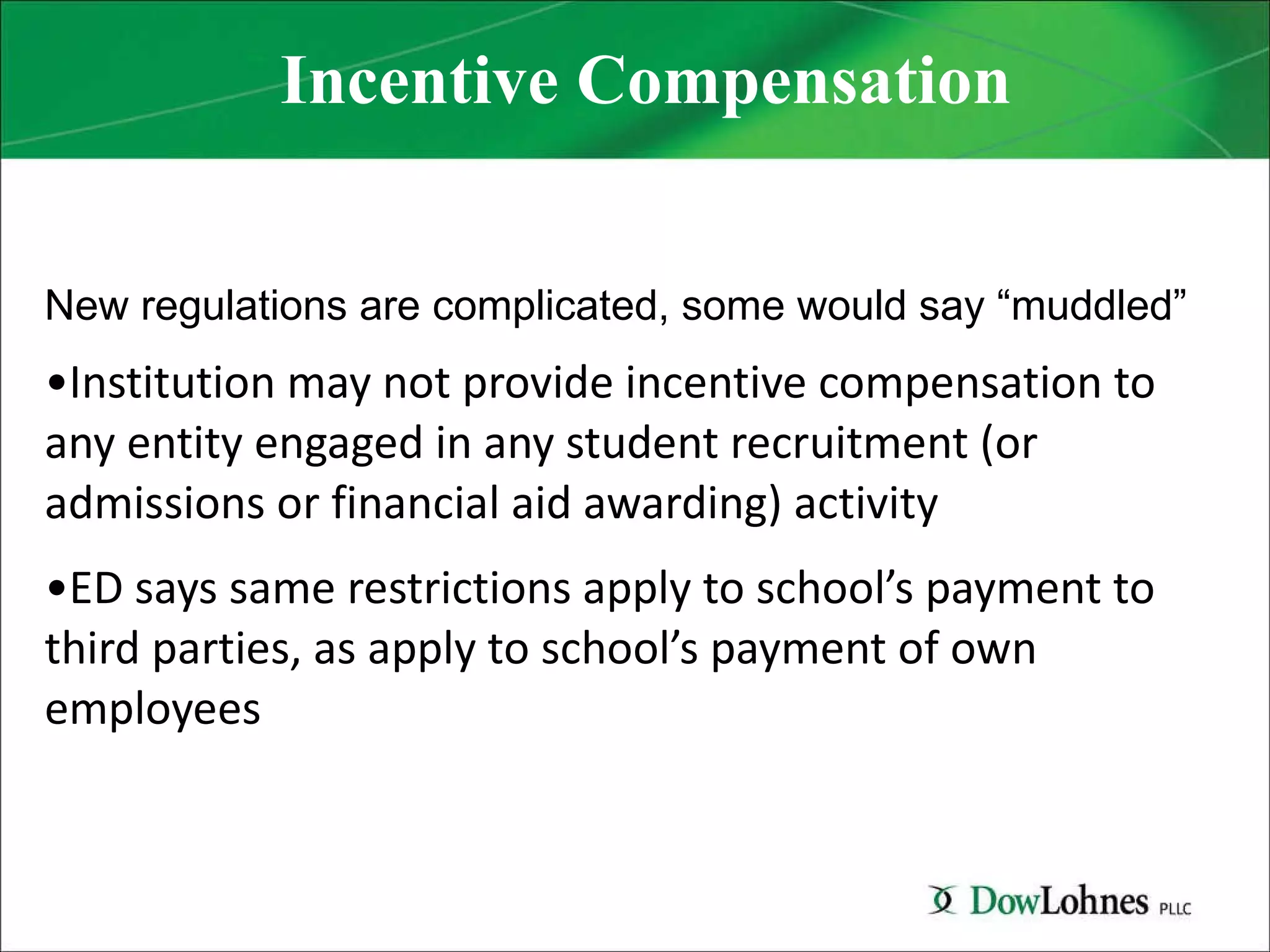 Incentive Compensation New regulations are complicated, some would say “muddled” Institution may not provide incentive compensation to any entity engaged in any student recruitment (or admissions or financial aid awarding) activity ED says same restrictions apply to school’s payment to third parties, as apply to school’s payment of own employees 