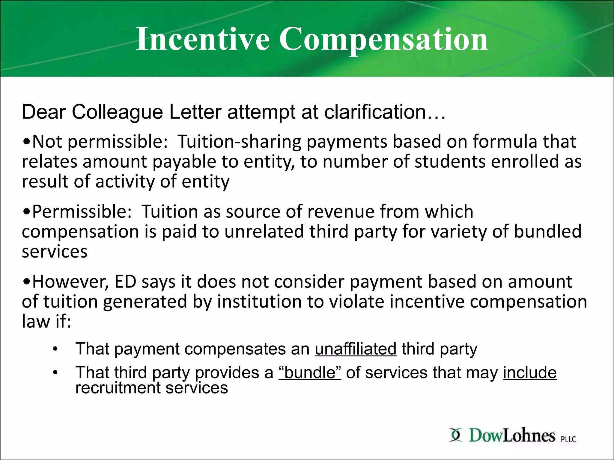 Incentive Compensation Dear Colleague Letter attempt at clarification… Not permissible:  Tuition-sharing payments based on formula that relates amount payable to entity, to number of students enrolled as result of activity of entity Permissible:  Tuition as source of revenue from which compensation is paid to unrelated third party for variety of bundled services However, ED says it does not consider payment based on amount of tuition generated by institution to violate incentive compensation law if: That payment compensates an  unaffiliated  third party That third party provides a  “bundle”  of services that may  include  recruitment services 