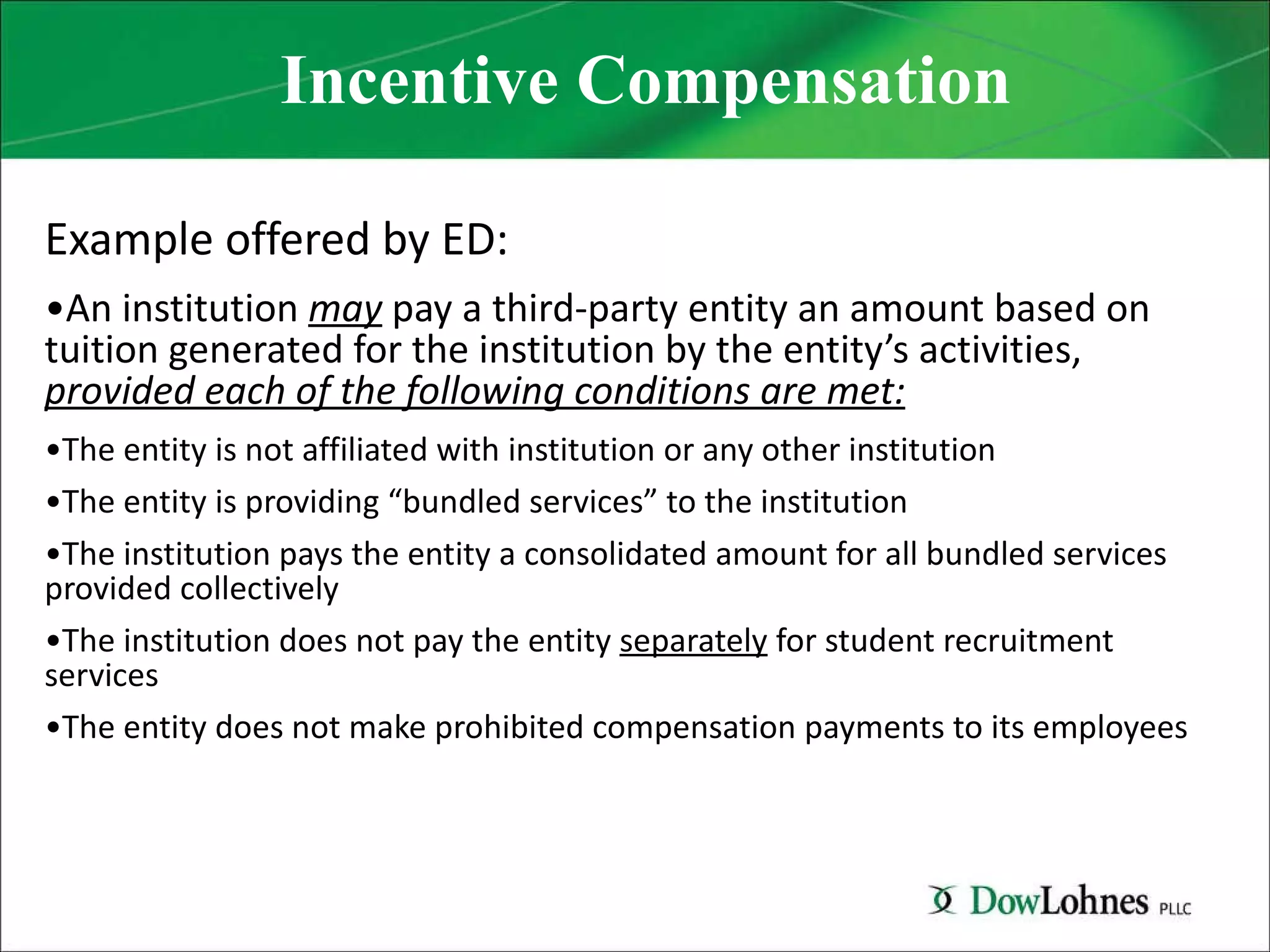 Incentive Compensation Example offered by ED: An institution  may  pay a third-party entity an amount based on tuition generated for the institution by the entity’s activities,  provided each of the following conditions are met: The entity is not affiliated with institution or any other institution The entity is providing “bundled services” to the institution The institution pays the entity a consolidated amount for all bundled services provided collectively The institution does not pay the entity  separately  for student recruitment services The entity does not make prohibited compensation payments to its employees 