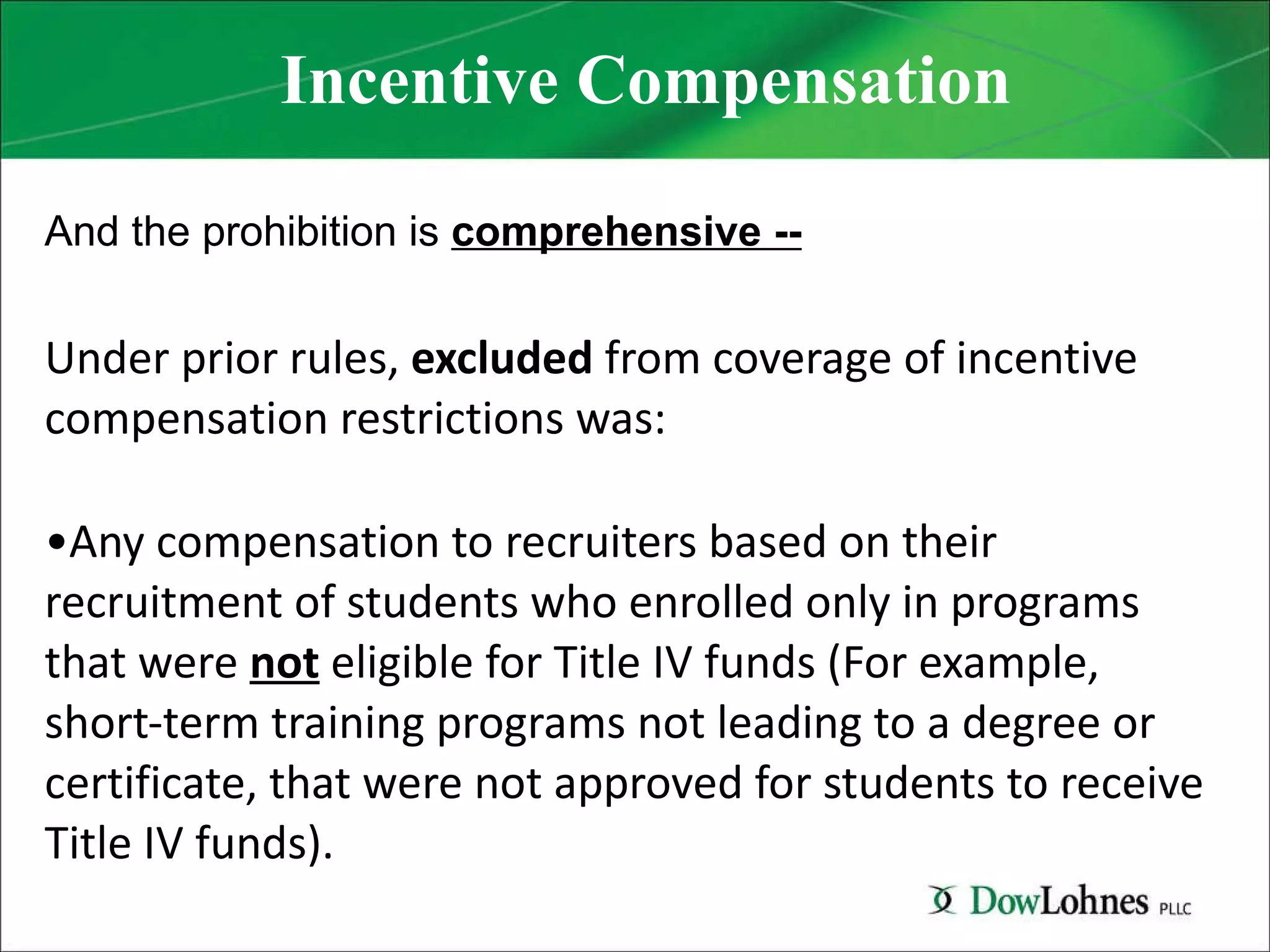 Incentive Compensation And the prohibition is  comprehensive -- Under prior rules,  excluded  from coverage of incentive compensation restrictions was:   Any compensation to recruiters based on their recruitment of students who enrolled only in programs that were  not  eligible for Title IV funds (For example, short-term training programs not leading to a degree or certificate, that were not approved for students to receive Title IV funds). 
