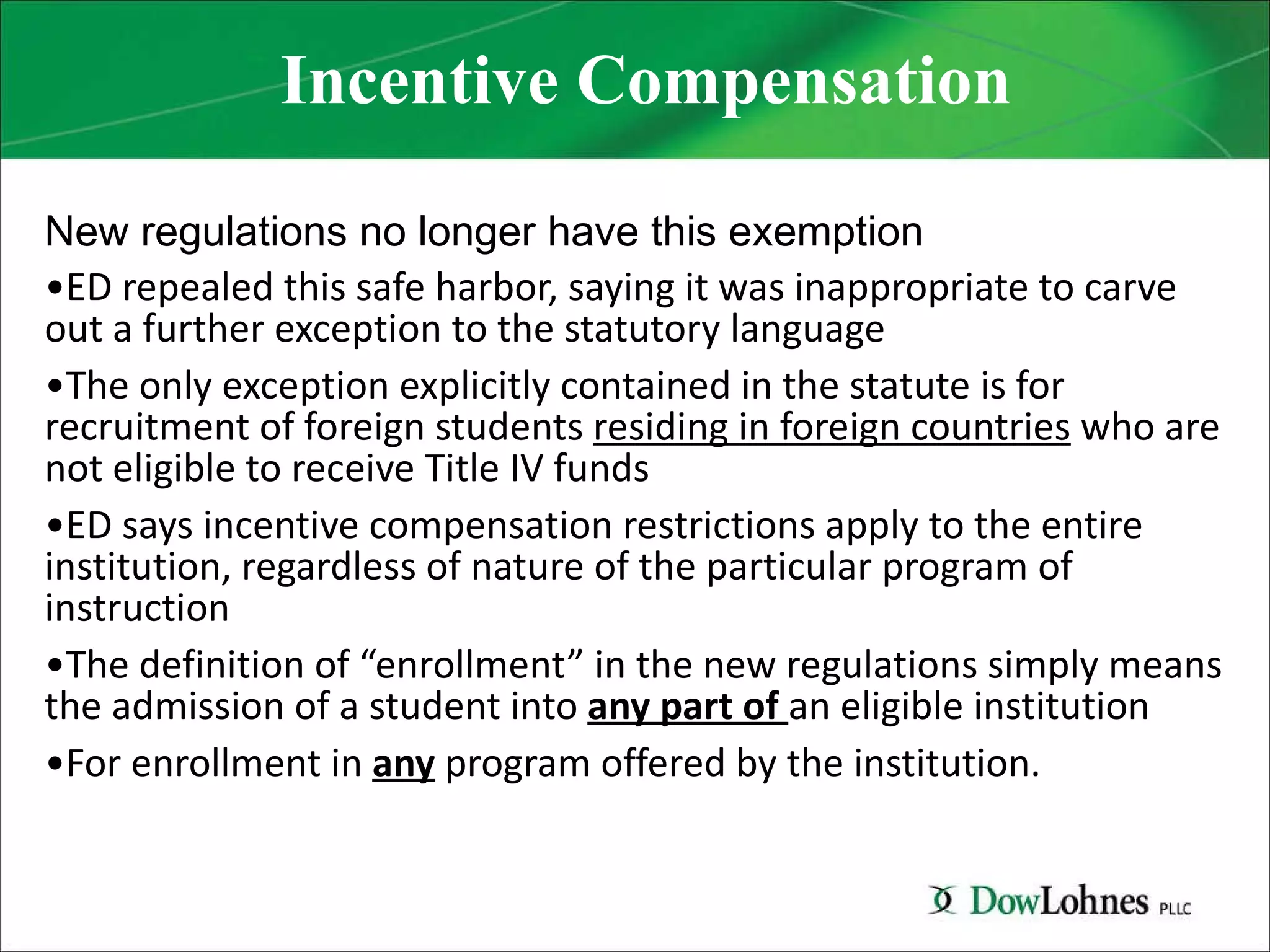 Incentive Compensation New regulations no longer have this exemption ED repealed this safe harbor, saying it was inappropriate to carve out a further exception to the statutory language The only exception explicitly contained in the statute is for recruitment of foreign students  residing in foreign countries  who are not eligible to receive Title IV funds ED says incentive compensation restrictions apply to the entire institution, regardless of nature of the particular program of instruction The definition of “enrollment” in the new regulations simply means the admission of a student into  any part of  an eligible institution For enrollment in  any  program offered by the institution. 