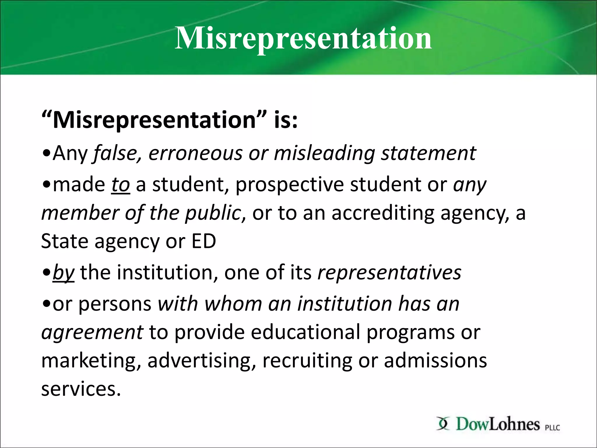 Misrepresentation “ Misrepresentation” is: Any  false, erroneous or misleading statement   made  to  a student, prospective student or  any member of the public , or to an accrediting agency, a State agency or ED by  the institution, one of its  representatives   or persons  with whom an institution has an agreement  to provide educational programs or marketing, advertising, recruiting or admissions services. 