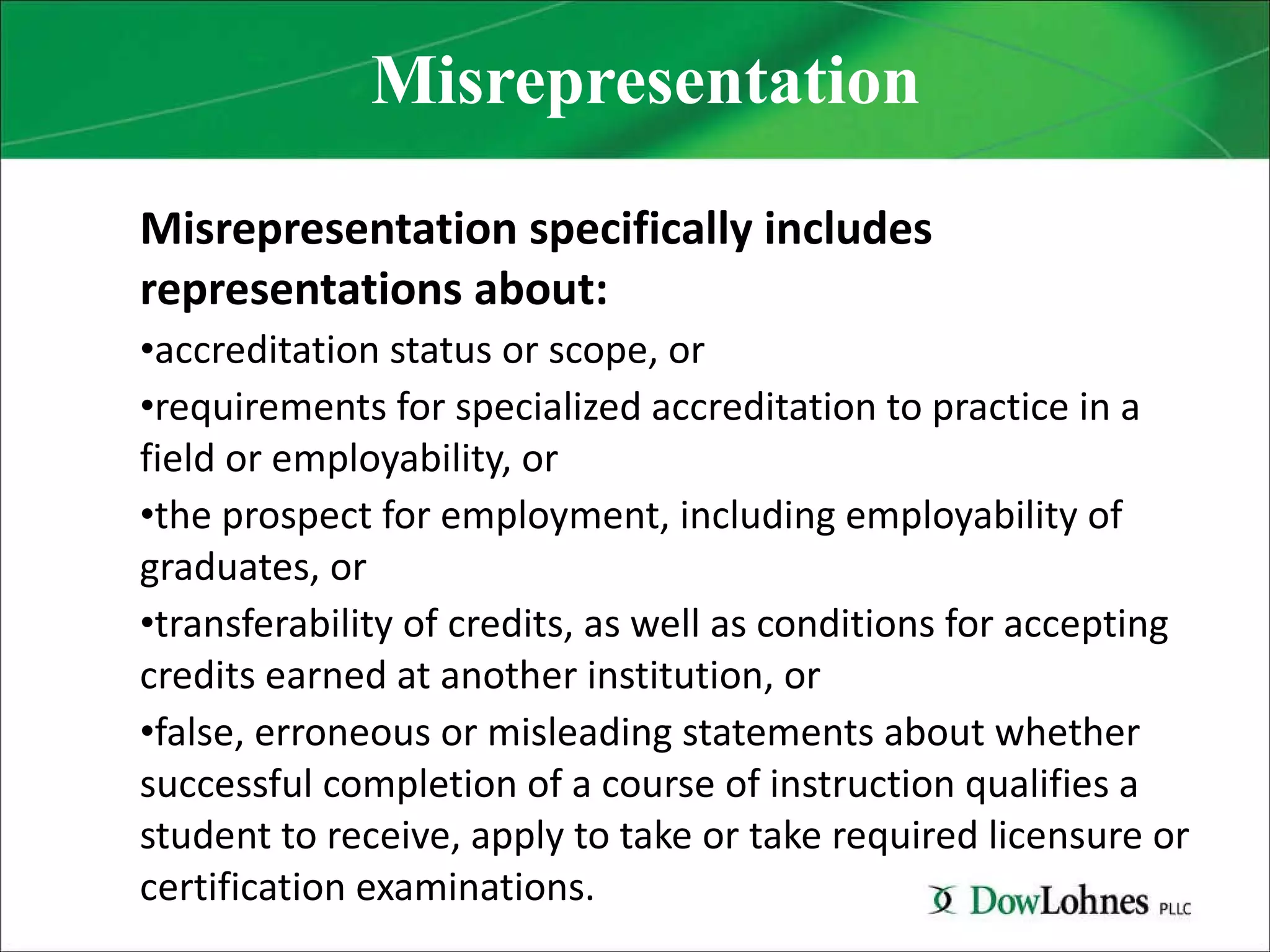 Misrepresentation Misrepresentation specifically includes representations about: accreditation status or scope, or requirements for specialized accreditation to practice in a field or employability, or the prospect for employment, including employability of graduates, or transferability of credits, as well as conditions for accepting credits earned at another institution, or false, erroneous or misleading statements about whether successful completion of a course of instruction qualifies a student to receive, apply to take or take required licensure or certification examinations. 