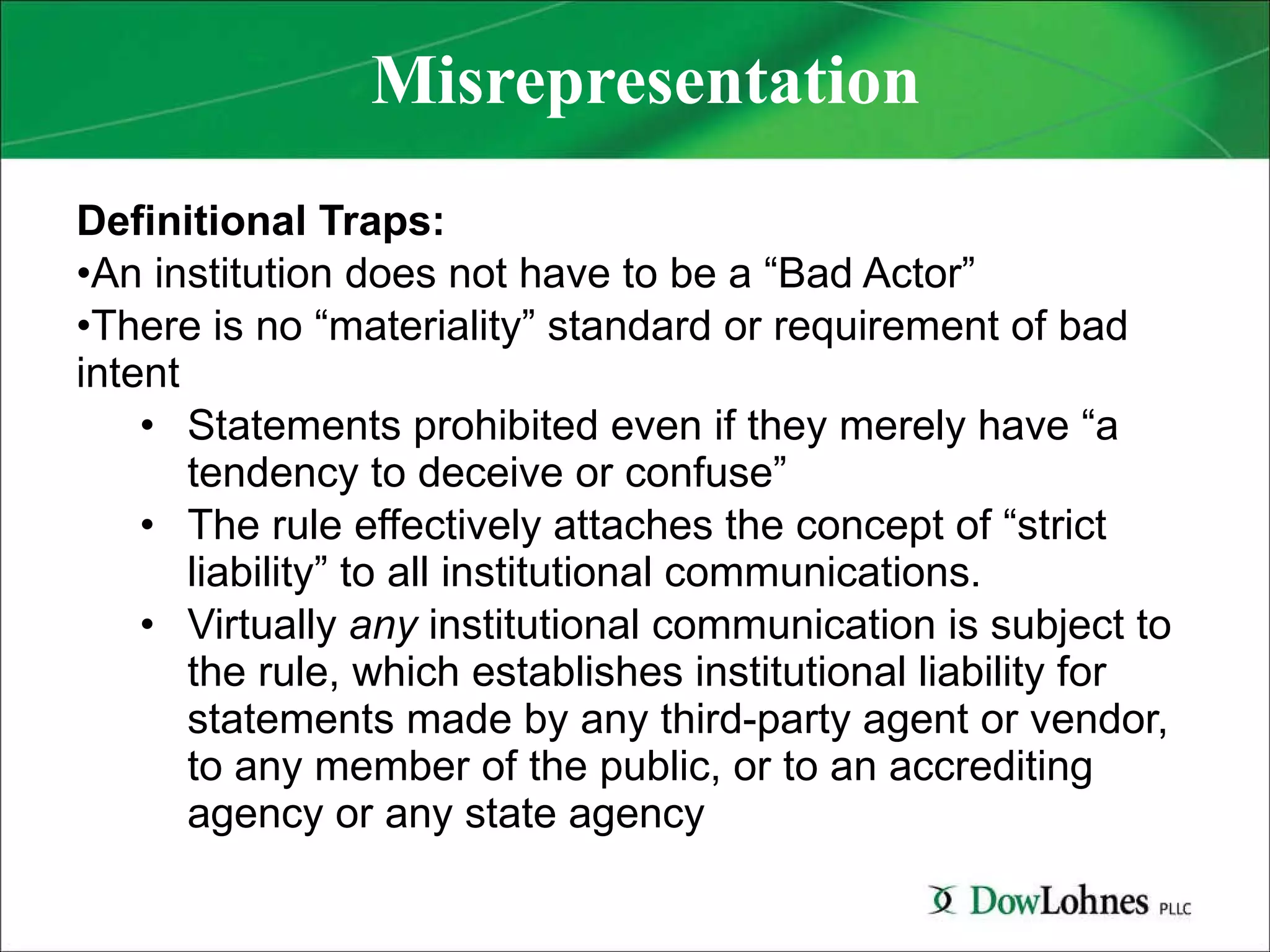 Misrepresentation Definitional Traps: An institution does not have to be a “Bad Actor” There is no “materiality” standard or requirement of bad intent Statements prohibited even if they merely have “a tendency to deceive or confuse” The rule effectively attaches the concept of “strict liability” to all institutional communications.  Virtually  any  institutional communication is subject to the rule, which establishes institutional liability for statements made by any third-party agent or vendor, to any member of the public, or to an accrediting agency or any state agency 