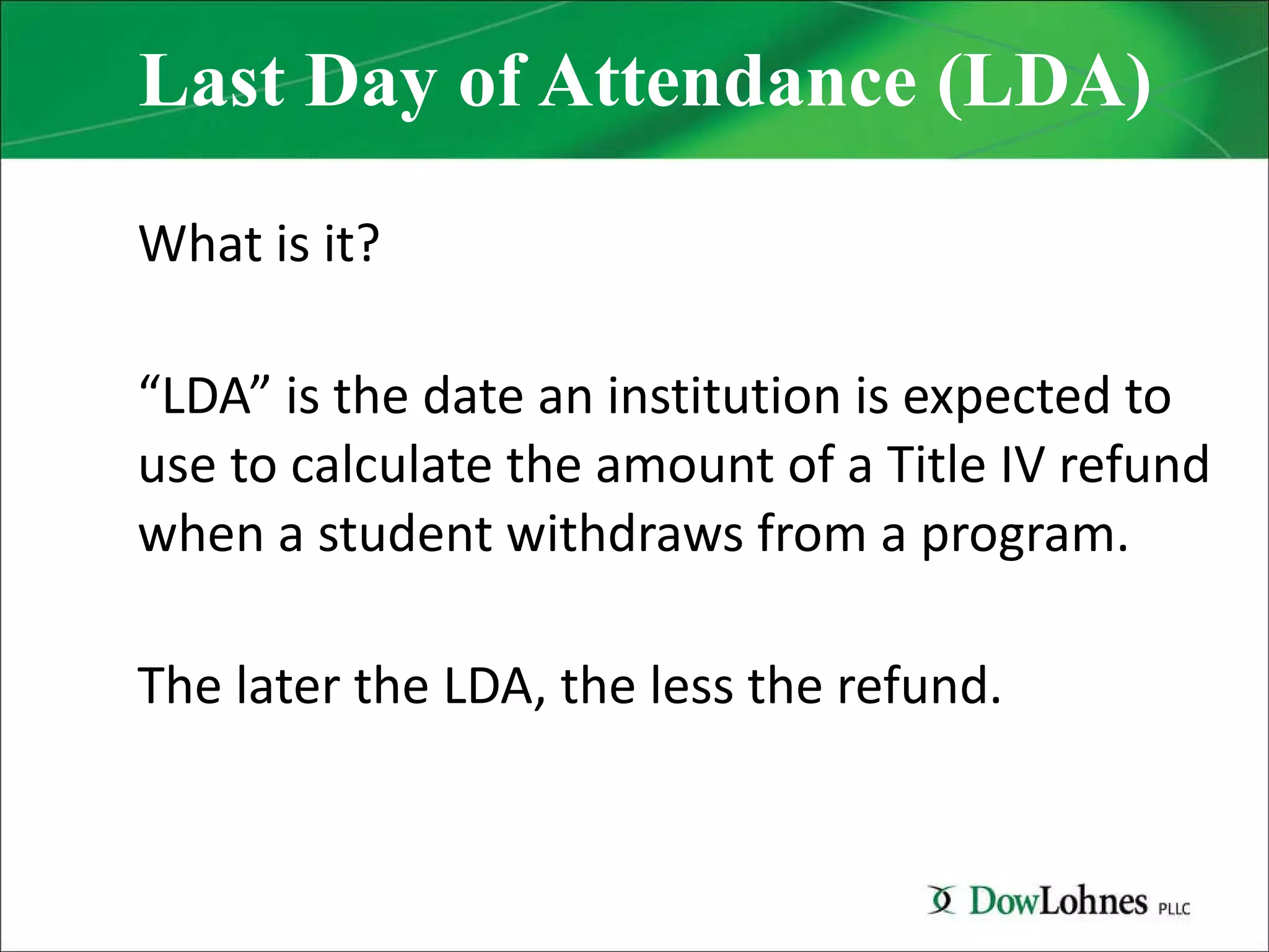 Last Day of Attendance (LDA) What is it? “ LDA” is the date an institution is expected to use to calculate the amount of a Title IV refund when a student withdraws from a program. The later the LDA, the less the refund. 