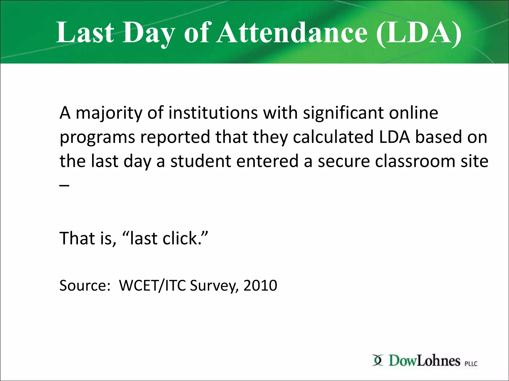 Last Day of Attendance (LDA) A majority of institutions with significant online programs reported that they calculated LDA based on the last day a student entered a secure classroom site – That is, “last click.” Source:  WCET/ITC Survey, 2010 
