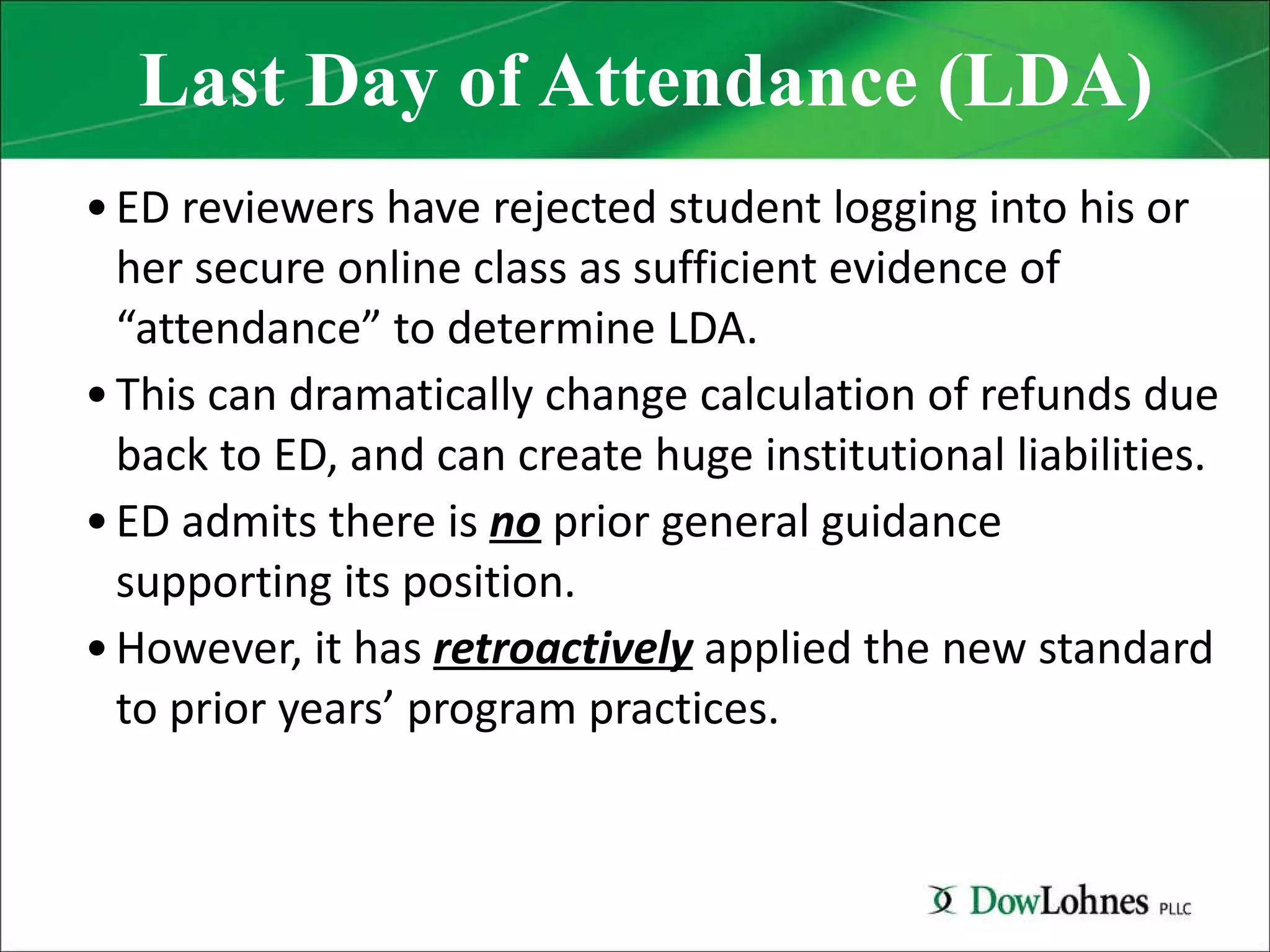Last Day of Attendance (LDA) ED reviewers have rejected student logging into his or her secure online class as sufficient evidence of “attendance” to determine LDA. This can dramatically change calculation of refunds due back to ED, and can create huge institutional liabilities. ED admits there is  no  prior general guidance supporting its position. However, it has  retroactively  applied the new standard to prior years’ program practices. 