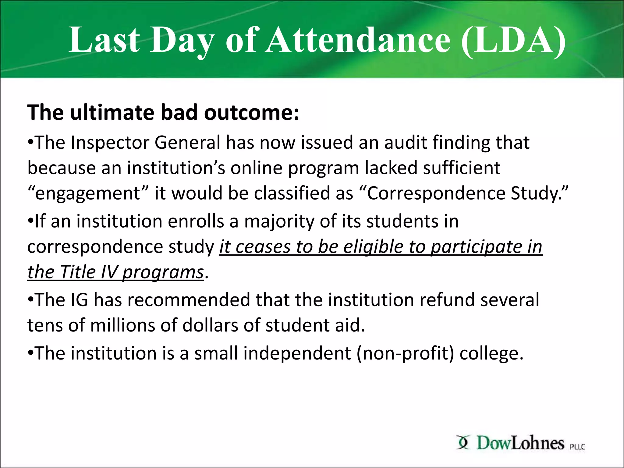 Last Day of Attendance (LDA) The ultimate bad outcome: The Inspector General has now issued an audit finding that because an institution’s online program lacked sufficient “engagement” it would be classified as “Correspondence Study.” If an institution enrolls a majority of its students in correspondence study  it ceases to be eligible to participate in the Title IV programs . The IG has recommended that the institution refund several tens of millions of dollars of student aid. The institution is a small independent (non-profit) college. 