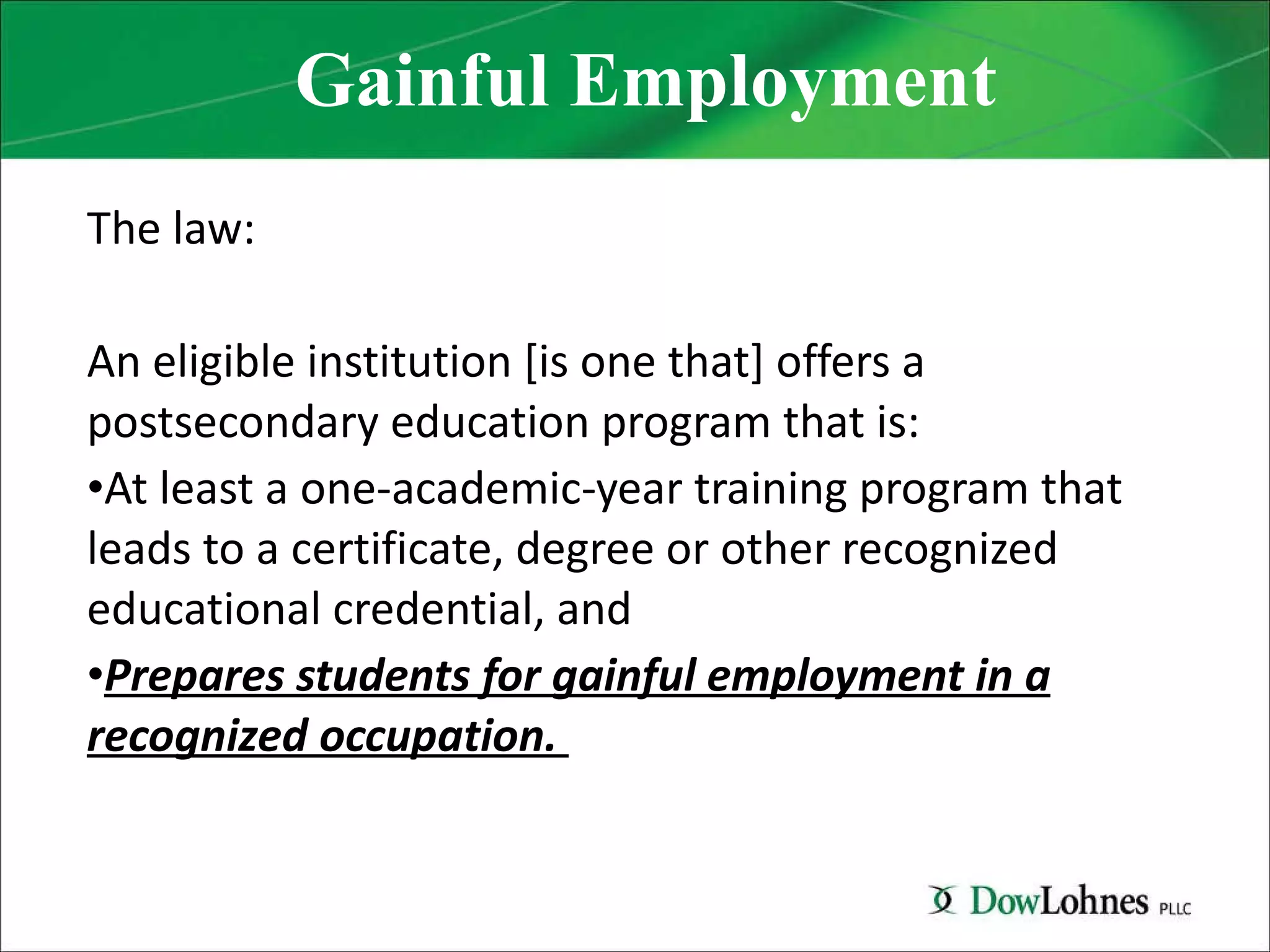 Gainful Employment The law: An eligible institution [is one that] offers a postsecondary education program that is: At least a one-academic-year training program that leads to a certificate, degree or other recognized educational credential, and Prepares students for gainful employment in a recognized occupation.  