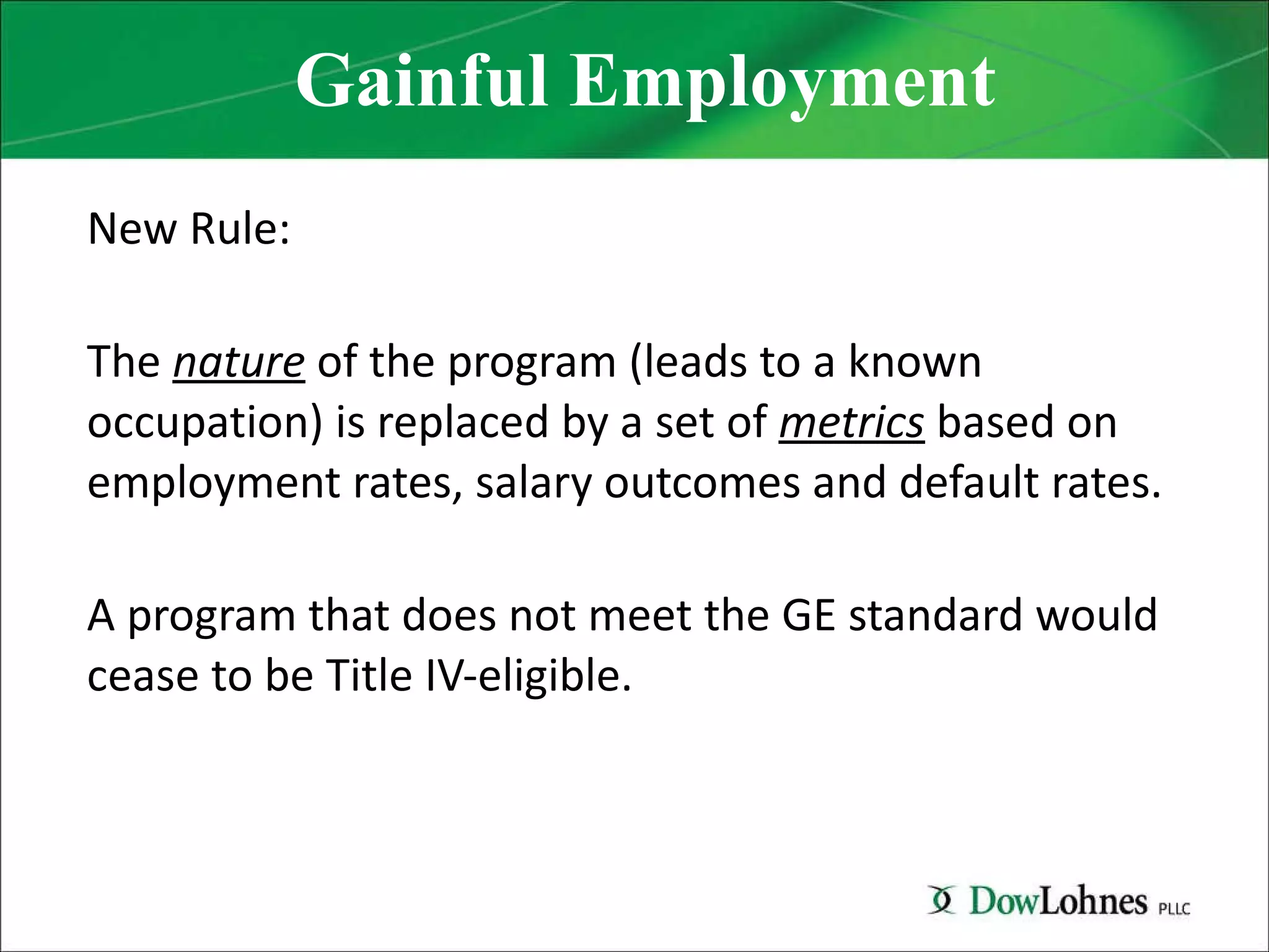 Gainful Employment New Rule: The  nature  of the program (leads to a known occupation) is replaced by a set of  metrics  based on employment rates, salary outcomes and default rates. A program that does not meet the GE standard would cease to be Title IV-eligible. 
