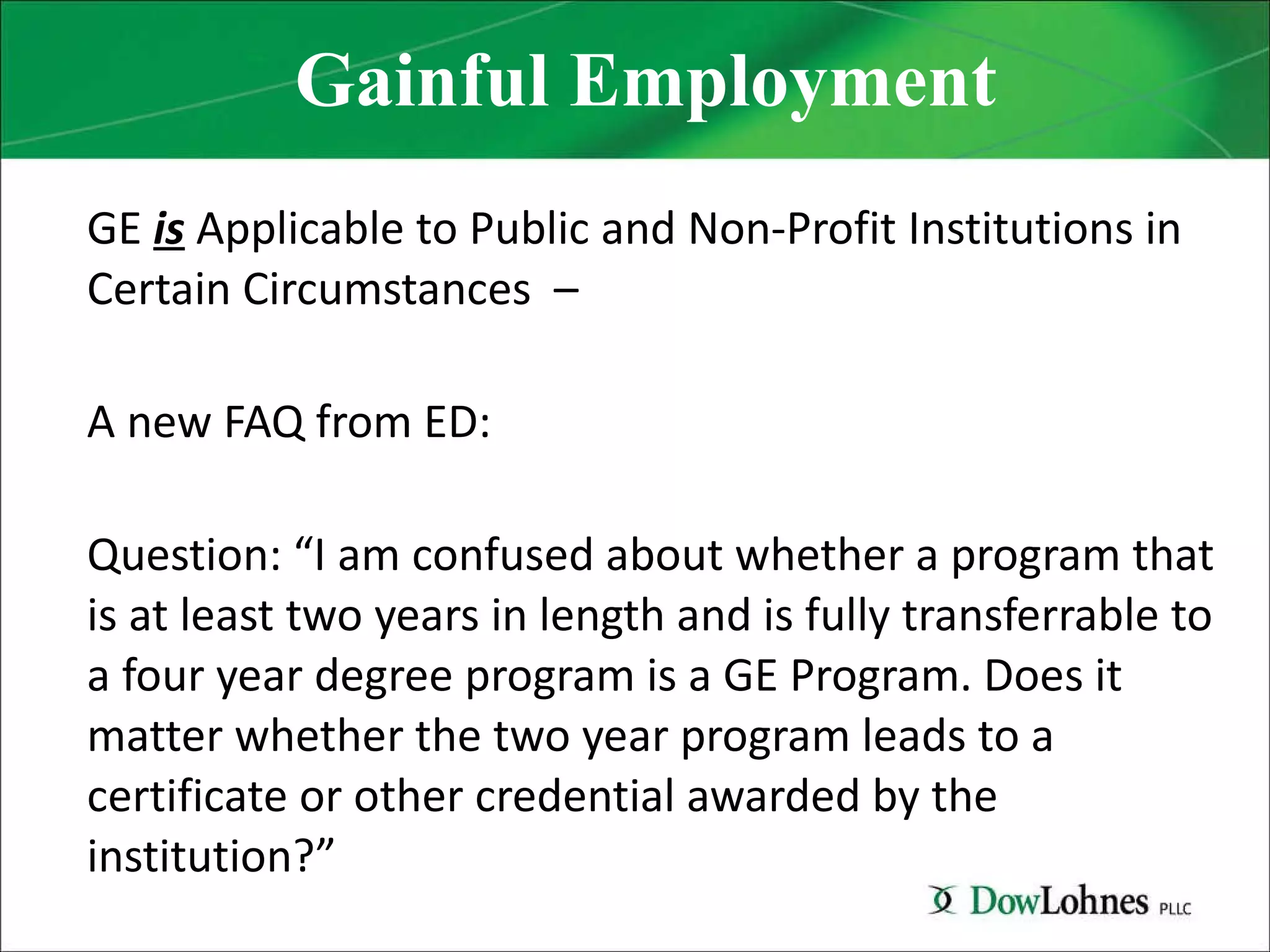 Gainful Employment GE  is  Applicable to Public and Non-Profit Institutions in Certain Circumstances  – A new FAQ from ED: Question: “I am confused about whether a program that is at least two years in length and is fully transferrable to a four year degree program is a GE Program. Does it matter whether the two year program leads to a certificate or other credential awarded by the institution?” 
