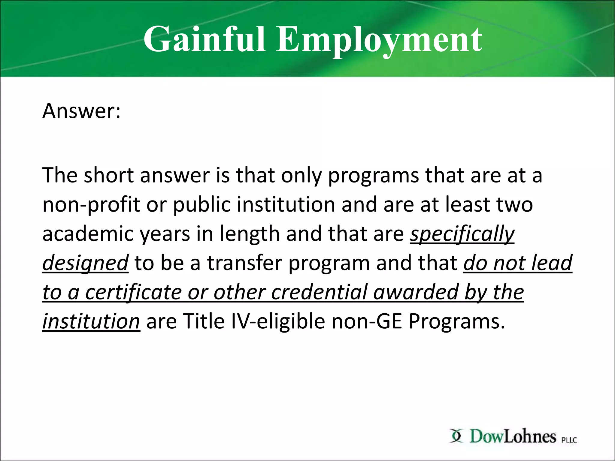 Gainful Employment Answer: The short answer is that only programs that are at a non-profit or public institution and are at least two academic years in length and that are  specifically designed  to be a transfer program and that  do not lead to a certificate or other credential awarded by the institution  are Title IV-eligible non-GE Programs. 