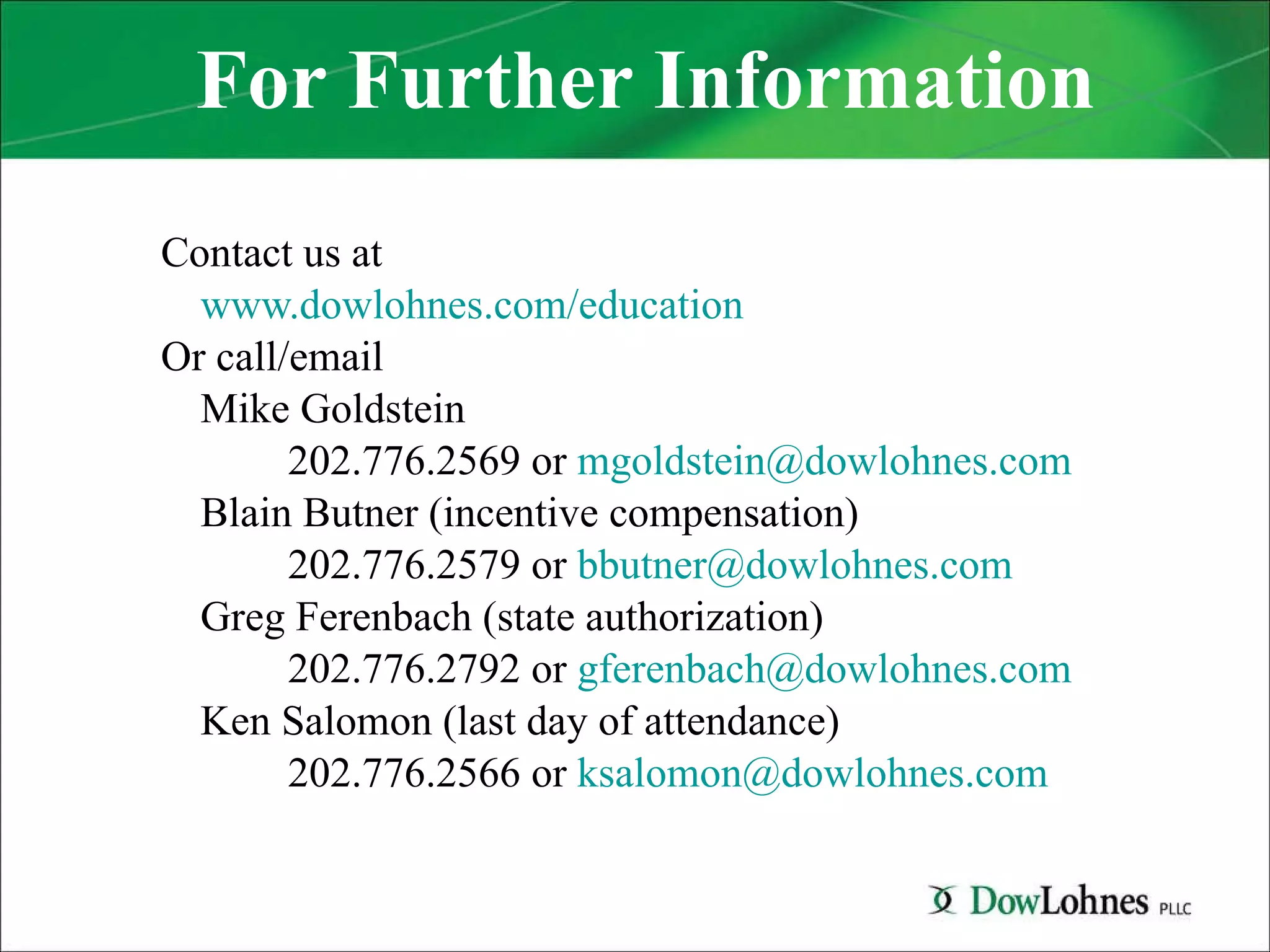 For Further Information Contact us at  www.dowlohnes.com/education Or call/email Mike Goldstein  202.776.2569 or  [email_address] Blain Butner (incentive compensation) 202.776.2579 or  [email_address] Greg Ferenbach (state authorization) 202.776.2792 or  [email_address] Ken Salomon (last day of attendance) 202.776.2566 or  [email_address] 