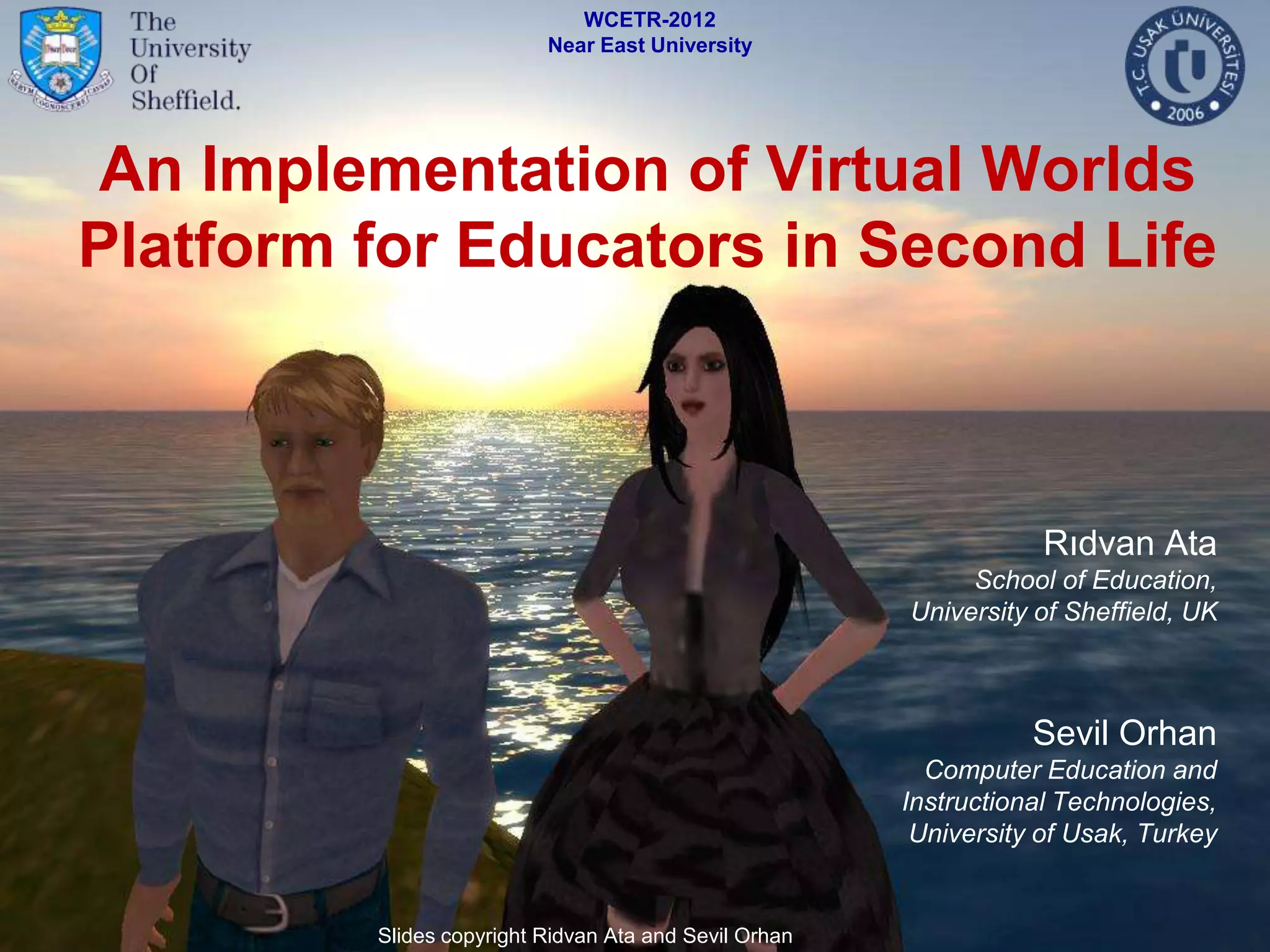 WCETR-2012
                          Near East University




 An Implementation of Virtual Worlds
Platform for Educators in Second Life



                                                                   Rıdvan Ata
                                                            School of Education,
                                                       University of Sheffield, UK



                                                                  Sevil Orhan
                                                         Computer Education and
                                                       Instructional Technologies,
                                                        University of Usak, Turkey


         Slides copyright Ridvan Ata and Sevil Orhan
 