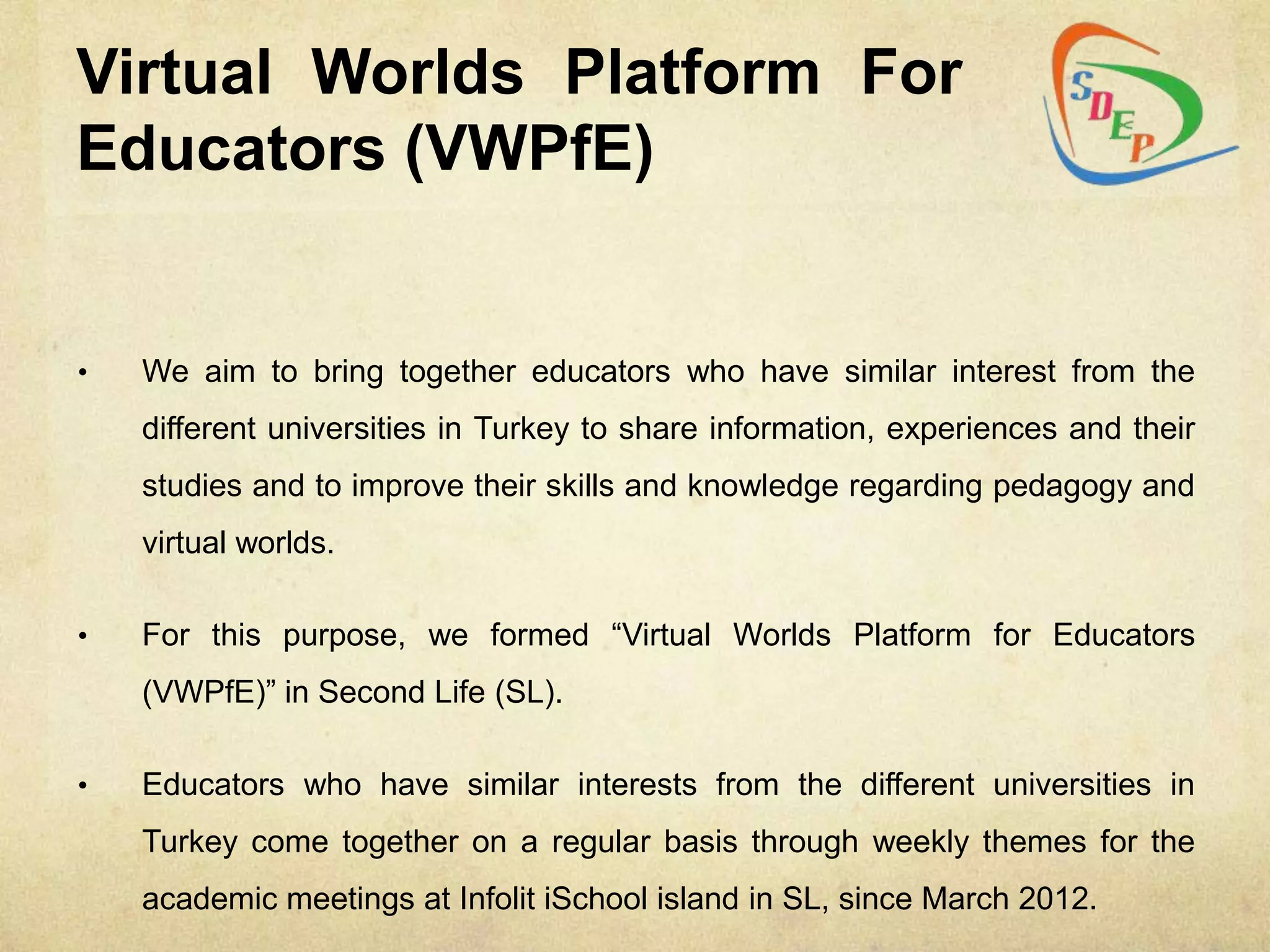 Virtual Worlds Platform For
Educators (VWPfE)


•   We aim to bring together educators who have similar interest from the
    different universities in Turkey to share information, experiences and their
    studies and to improve their skills and knowledge regarding pedagogy and
    virtual worlds.

•   For this purpose, we formed “Virtual Worlds Platform for Educators
    (VWPfE)” in Second Life (SL).

•   Educators who have similar interests from the different universities in
    Turkey come together on a regular basis through weekly themes for the
    academic meetings at Infolit iSchool island in SL, since March 2012.
 