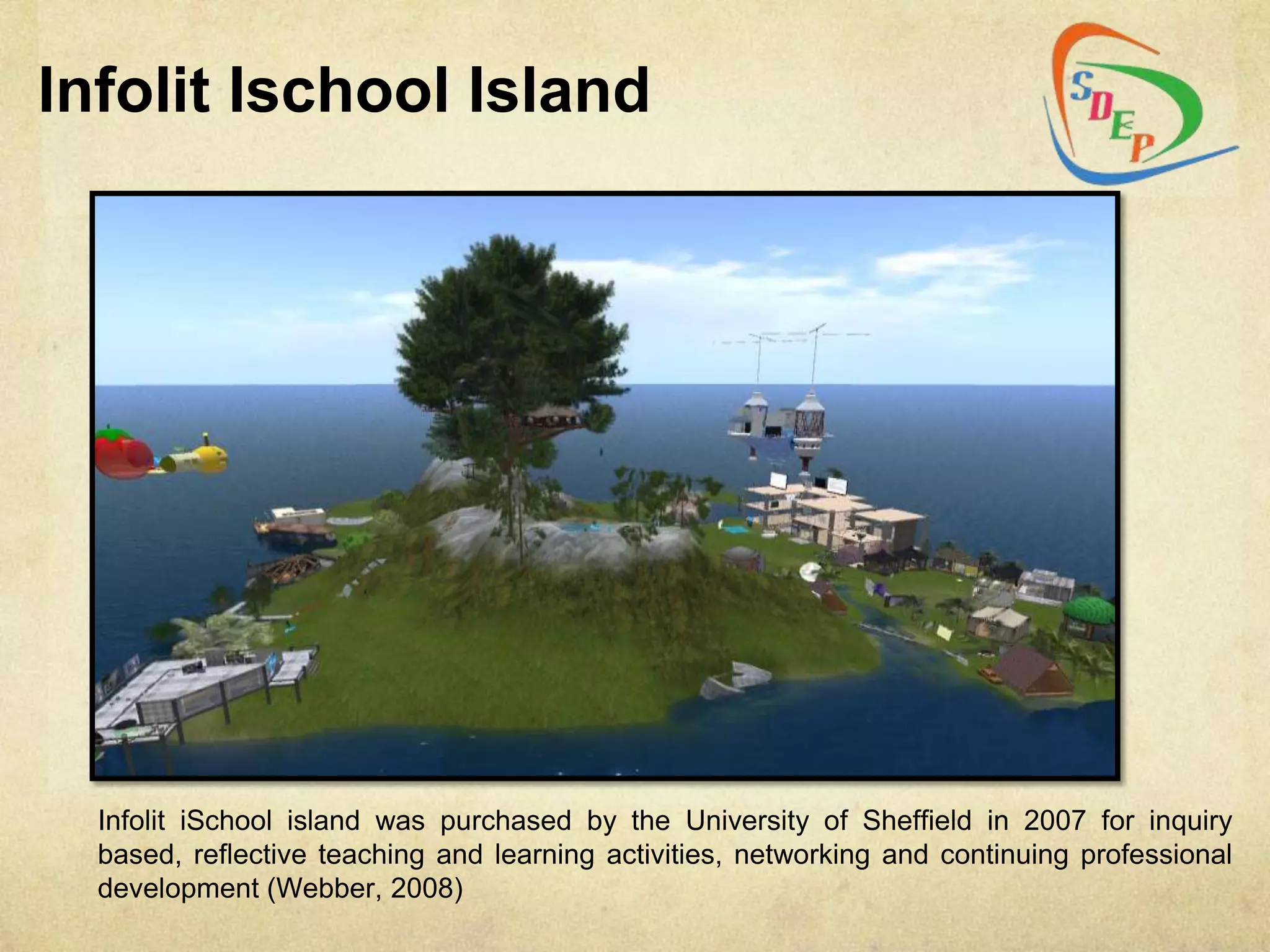Infolit Ischool Island




  Infolit iSchool island was purchased by the University of Sheffield in 2007 for inquiry
  based, reflective teaching and learning activities, networking and continuing professional
  development (Webber, 2008)
 