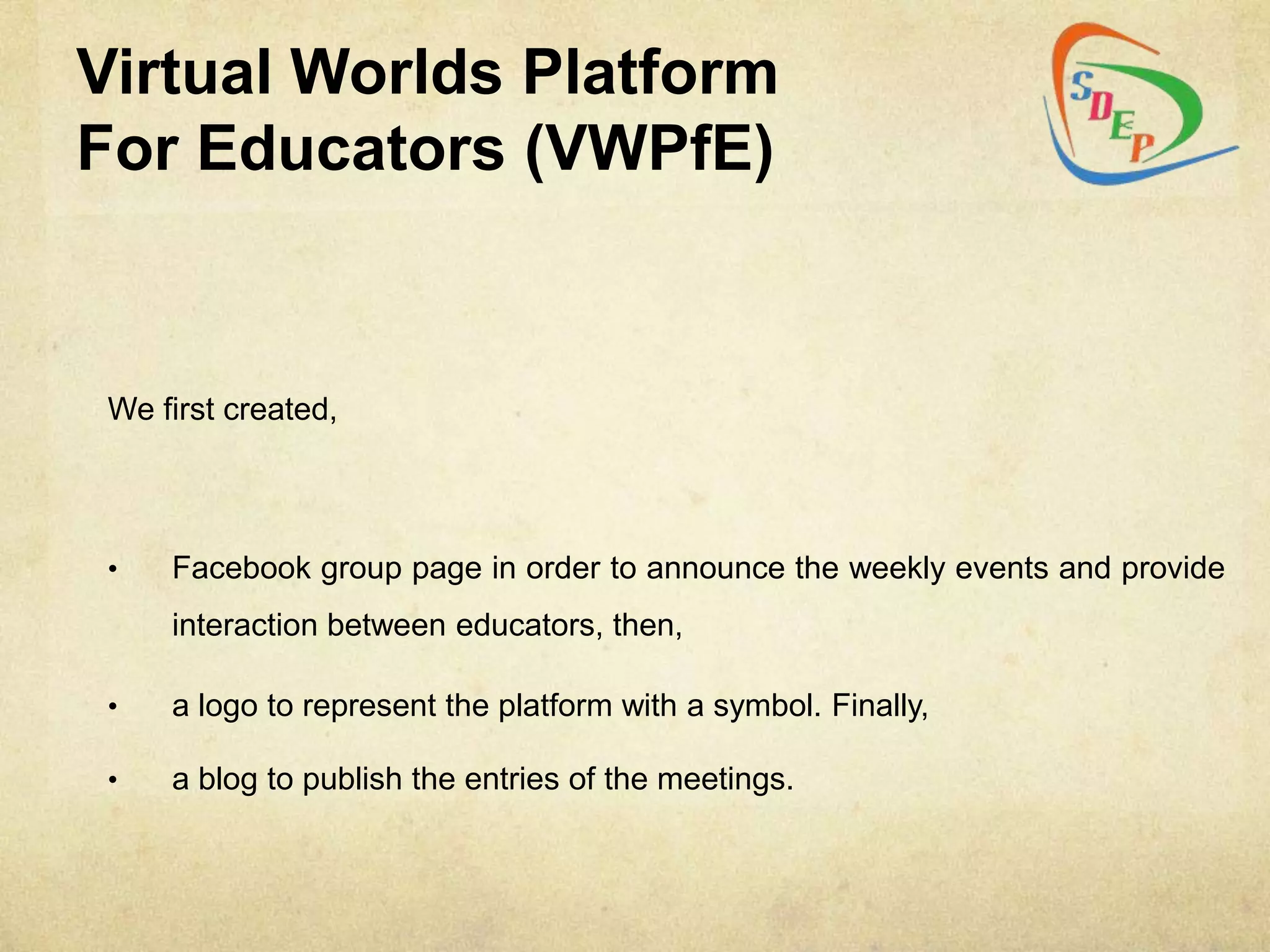 Virtual Worlds Platform
For Educators (VWPfE)


 We first created,




 •   Facebook group page in order to announce the weekly events and provide
     interaction between educators, then,

 •   a logo to represent the platform with a symbol. Finally,

 •   a blog to publish the entries of the meetings.
 