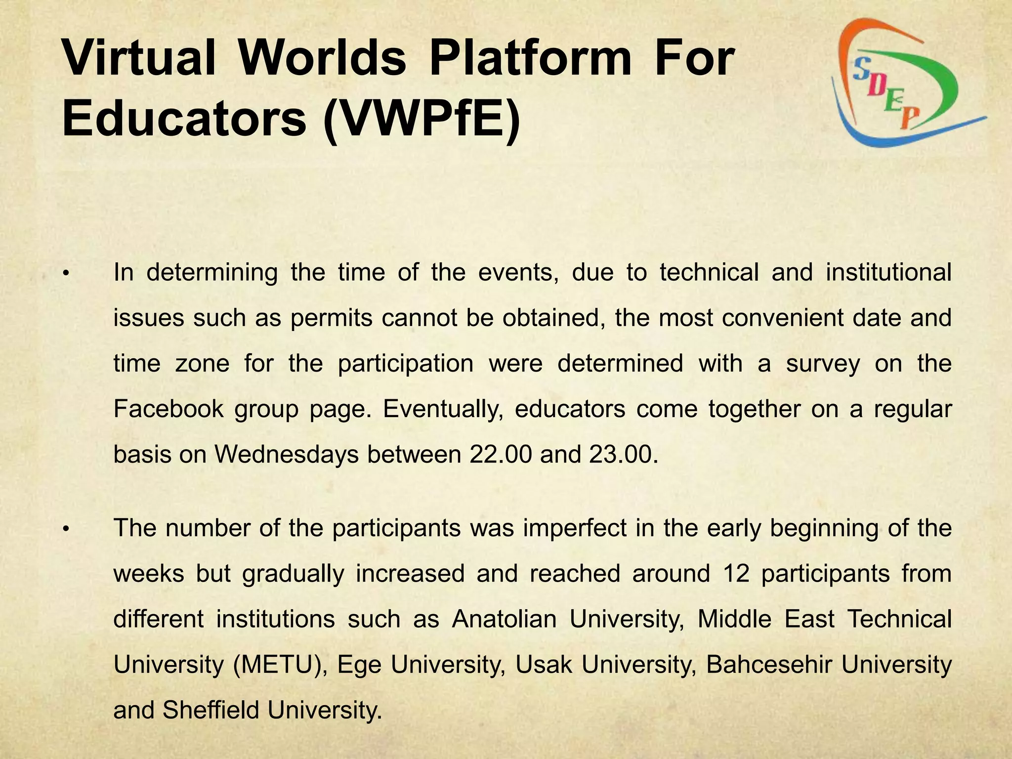 Virtual Worlds Platform For
Educators (VWPfE)

•   In determining the time of the events, due to technical and institutional
    issues such as permits cannot be obtained, the most convenient date and
    time zone for the participation were determined with a survey on the
    Facebook group page. Eventually, educators come together on a regular
    basis on Wednesdays between 22.00 and 23.00.

•   The number of the participants was imperfect in the early beginning of the
    weeks but gradually increased and reached around 12 participants from
    different institutions such as Anatolian University, Middle East Technical
    University (METU), Ege University, Usak University, Bahcesehir University
    and Sheffield University.
 