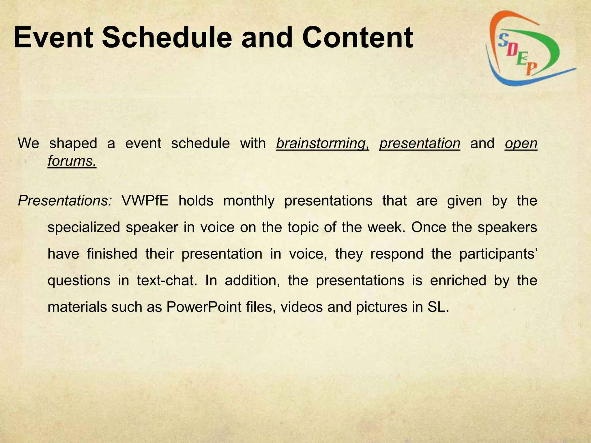 Event Schedule and Content


We shaped a event schedule with brainstorming, presentation and open
   forums.

Presentations: VWPfE holds monthly presentations that are given by the
    specialized speaker in voice on the topic of the week. Once the speakers
    have finished their presentation in voice, they respond the participants‟
    questions in text-chat. In addition, the presentations is enriched by the
    materials such as PowerPoint files, videos and pictures in SL.
 