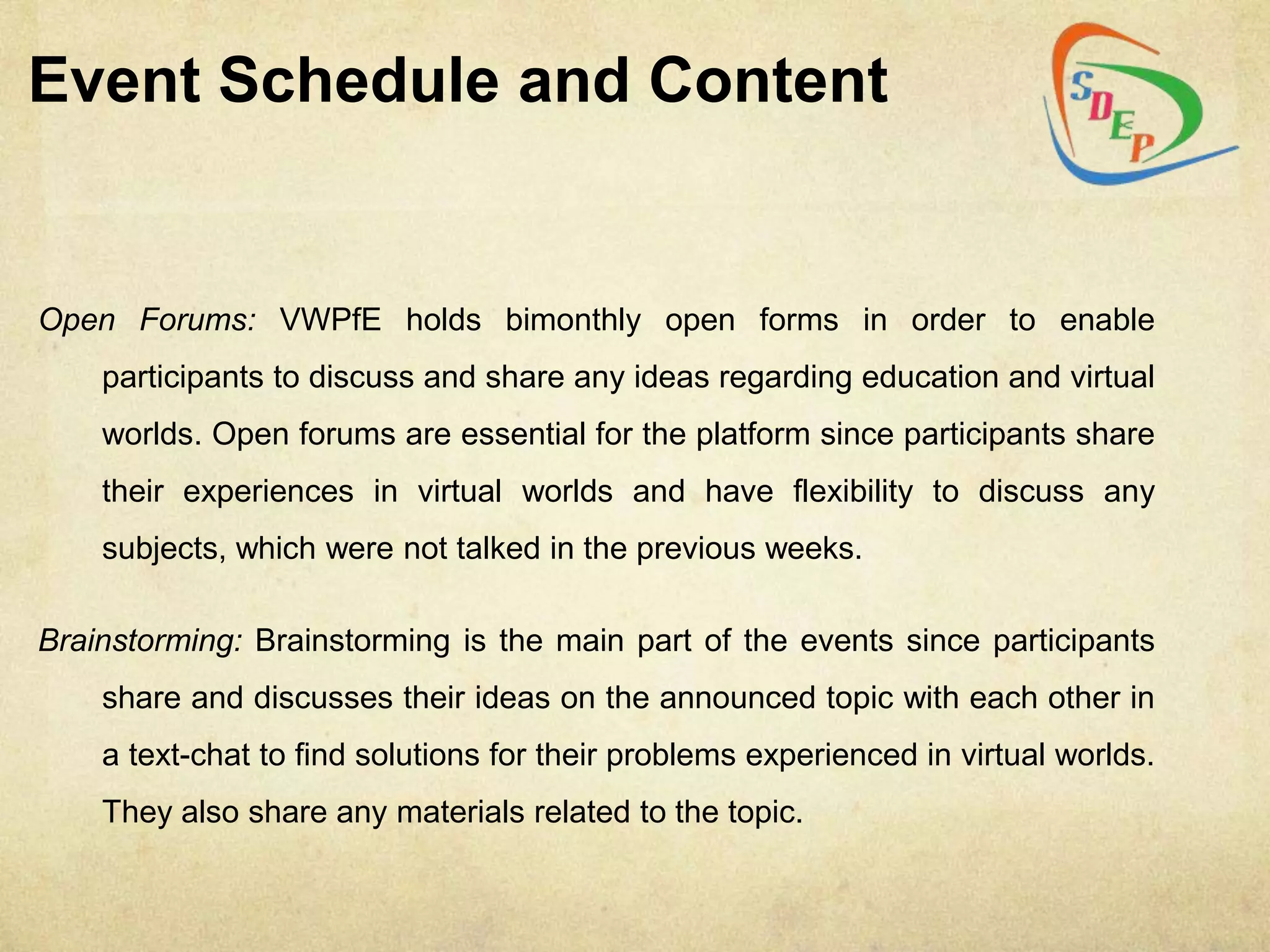 Event Schedule and Content


Open Forums: VWPfE holds bimonthly open forms in order to enable
    participants to discuss and share any ideas regarding education and virtual
    worlds. Open forums are essential for the platform since participants share
    their experiences in virtual worlds and have flexibility to discuss any
    subjects, which were not talked in the previous weeks.

Brainstorming: Brainstorming is the main part of the events since participants
    share and discusses their ideas on the announced topic with each other in
    a text-chat to find solutions for their problems experienced in virtual worlds.
    They also share any materials related to the topic.
 