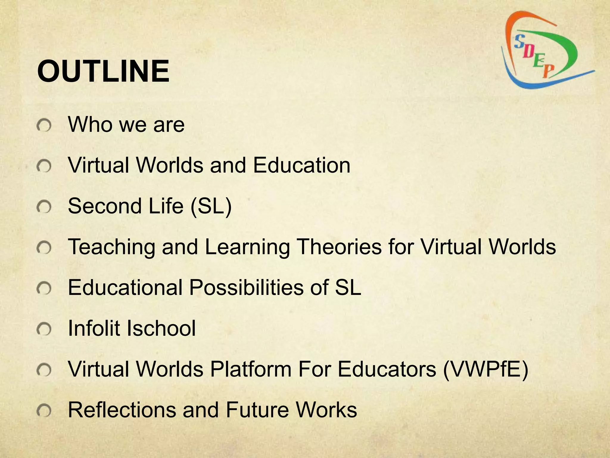 OUTLINE
 Who we are
 Virtual Worlds and Education
 Second Life (SL)
 Teaching and Learning Theories for Virtual Worlds
 Educational Possibilities of SL
 Infolit Ischool
 Virtual Worlds Platform For Educators (VWPfE)
 Reflections and Future Works
 