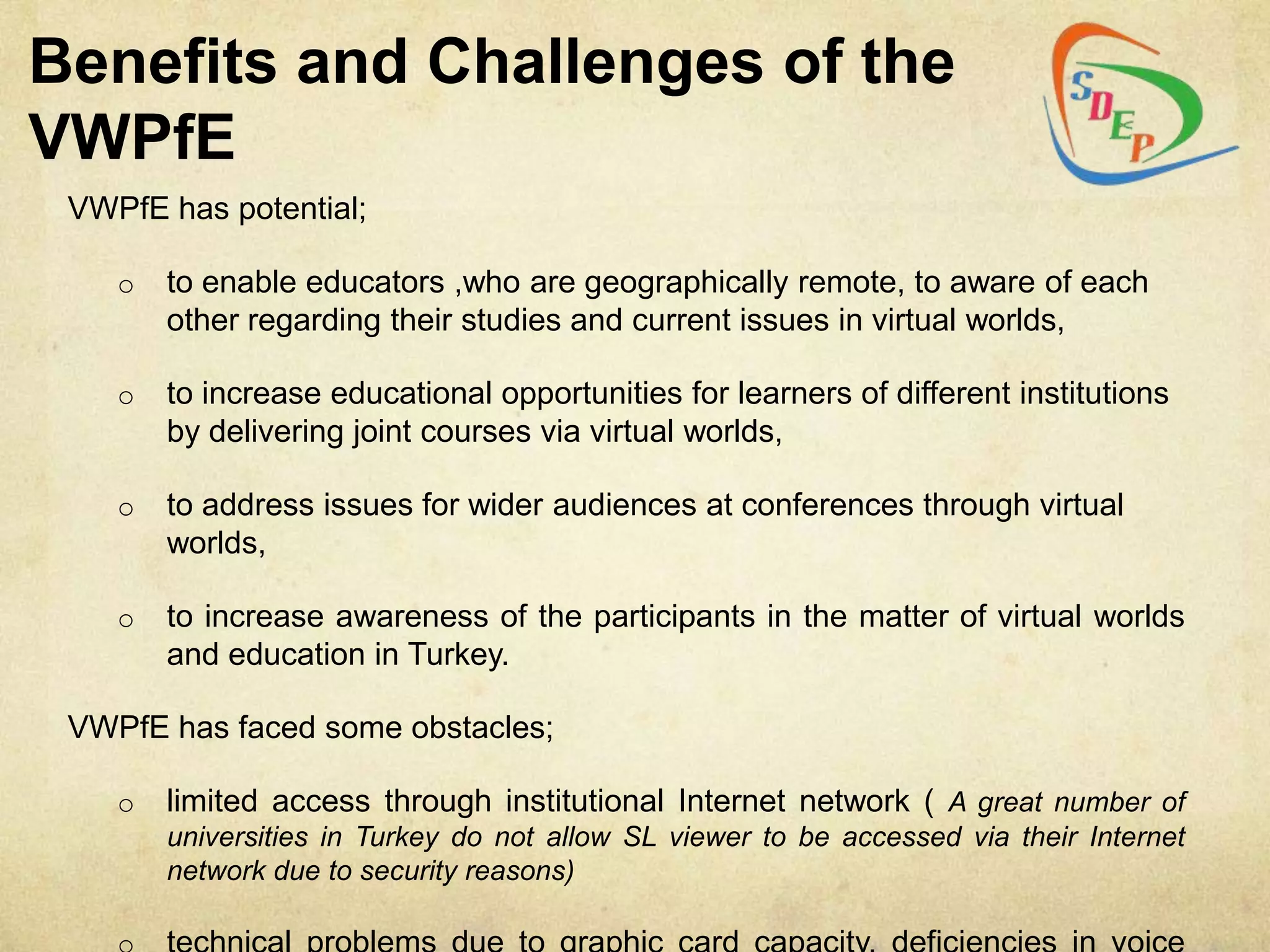 Benefits and Challenges of the
VWPfE
 VWPfE has potential;

    o   to enable educators ,who are geographically remote, to aware of each
        other regarding their studies and current issues in virtual worlds,

    o   to increase educational opportunities for learners of different institutions
        by delivering joint courses via virtual worlds,

    o   to address issues for wider audiences at conferences through virtual
        worlds,

    o   to increase awareness of the participants in the matter of virtual worlds
        and education in Turkey.

 VWPfE has faced some obstacles;

    o   limited access through institutional Internet network ( A great number of
        universities in Turkey do not allow SL viewer to be accessed via their Internet
        network due to security reasons)
 