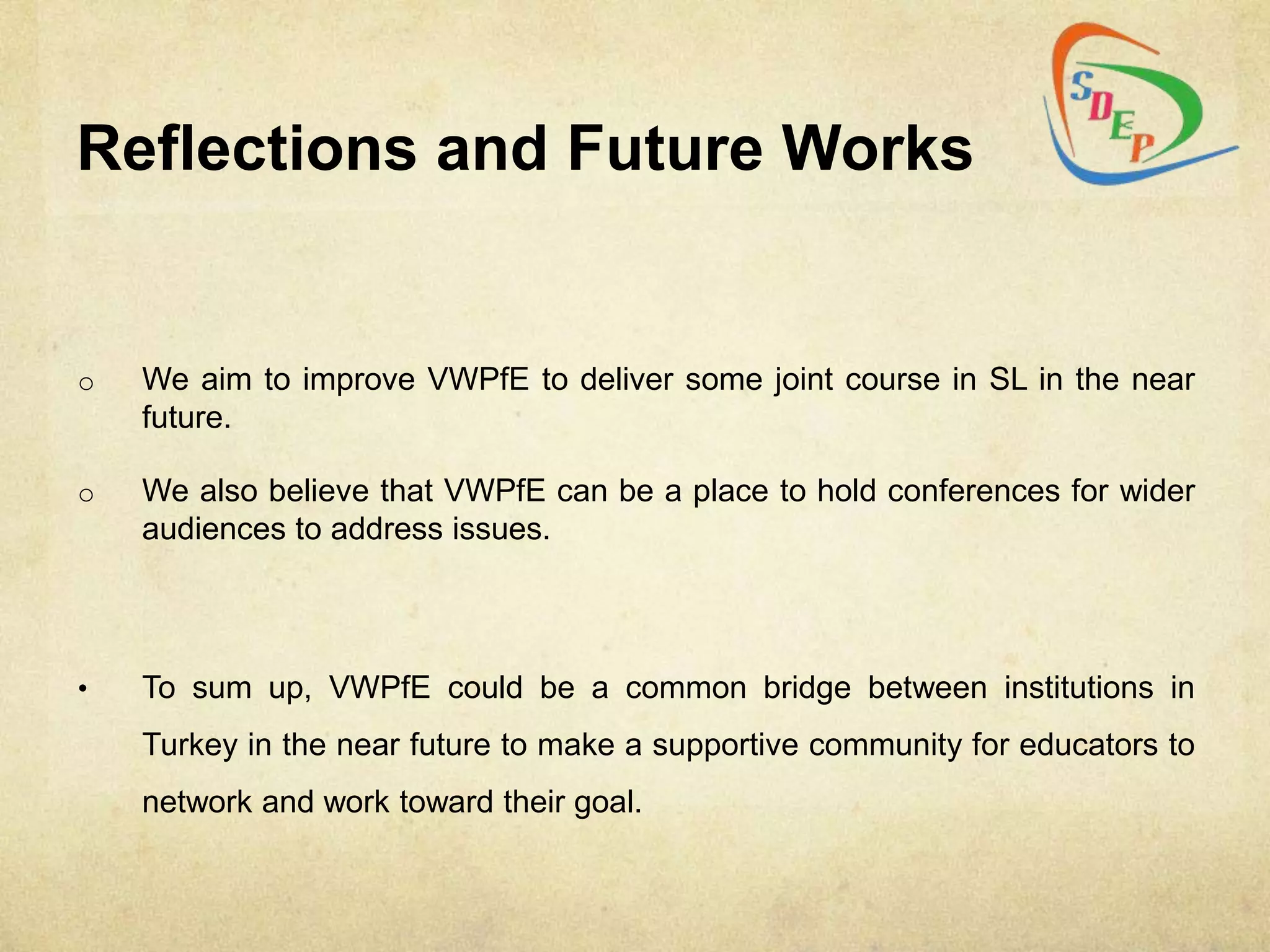 Reflections and Future Works


o   We aim to improve VWPfE to deliver some joint course in SL in the near
    future.

o   We also believe that VWPfE can be a place to hold conferences for wider
    audiences to address issues.




•   To sum up, VWPfE could be a common bridge between institutions in
    Turkey in the near future to make a supportive community for educators to
    network and work toward their goal.
 