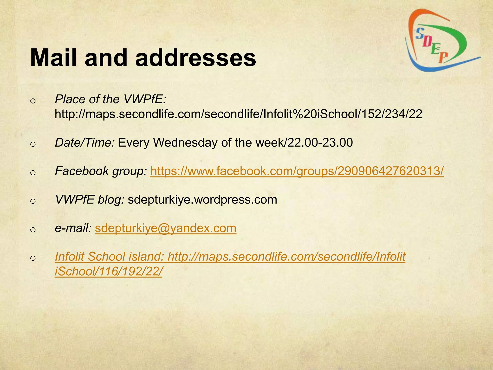 Mail and addresses
o   Place of the VWPfE:
    http://maps.secondlife.com/secondlife/Infolit%20iSchool/152/234/22

o   Date/Time: Every Wednesday of the week/22.00-23.00

o   Facebook group: https://www.facebook.com/groups/290906427620313/

o   VWPfE blog: sdepturkiye.wordpress.com

o   e-mail: sdepturkiye@yandex.com

o   Infolit School island: http://maps.secondlife.com/secondlife/Infolit
    iSchool/116/192/22/
 