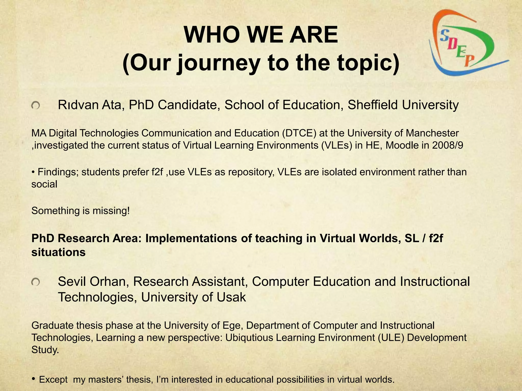 WHO WE ARE
                      (Our journey to the topic)
      Rıdvan Ata, PhD Candidate, School of Education, Sheffield University

MA Digital Technologies Communication and Education (DTCE) at the University of Manchester
,investigated the current status of Virtual Learning Environments (VLEs) in HE, Moodle in 2008/9

• Findings; students prefer f2f ,use VLEs as repository, VLEs are isolated environment rather than
social

Something is missing!

PhD Research Area: Implementations of teaching in Virtual Worlds, SL / f2f
situations

      Sevil Orhan, Research Assistant, Computer Education and Instructional
      Technologies, University of Usak

Graduate thesis phase at the University of Ege, Department of Computer and Instructional
Technologies, Learning a new perspective: Ubiqutious Learning Environment (ULE) Development
Study.

• Except my masters‟ thesis, I‟m interested in educational possibilities in virtual worlds.
 