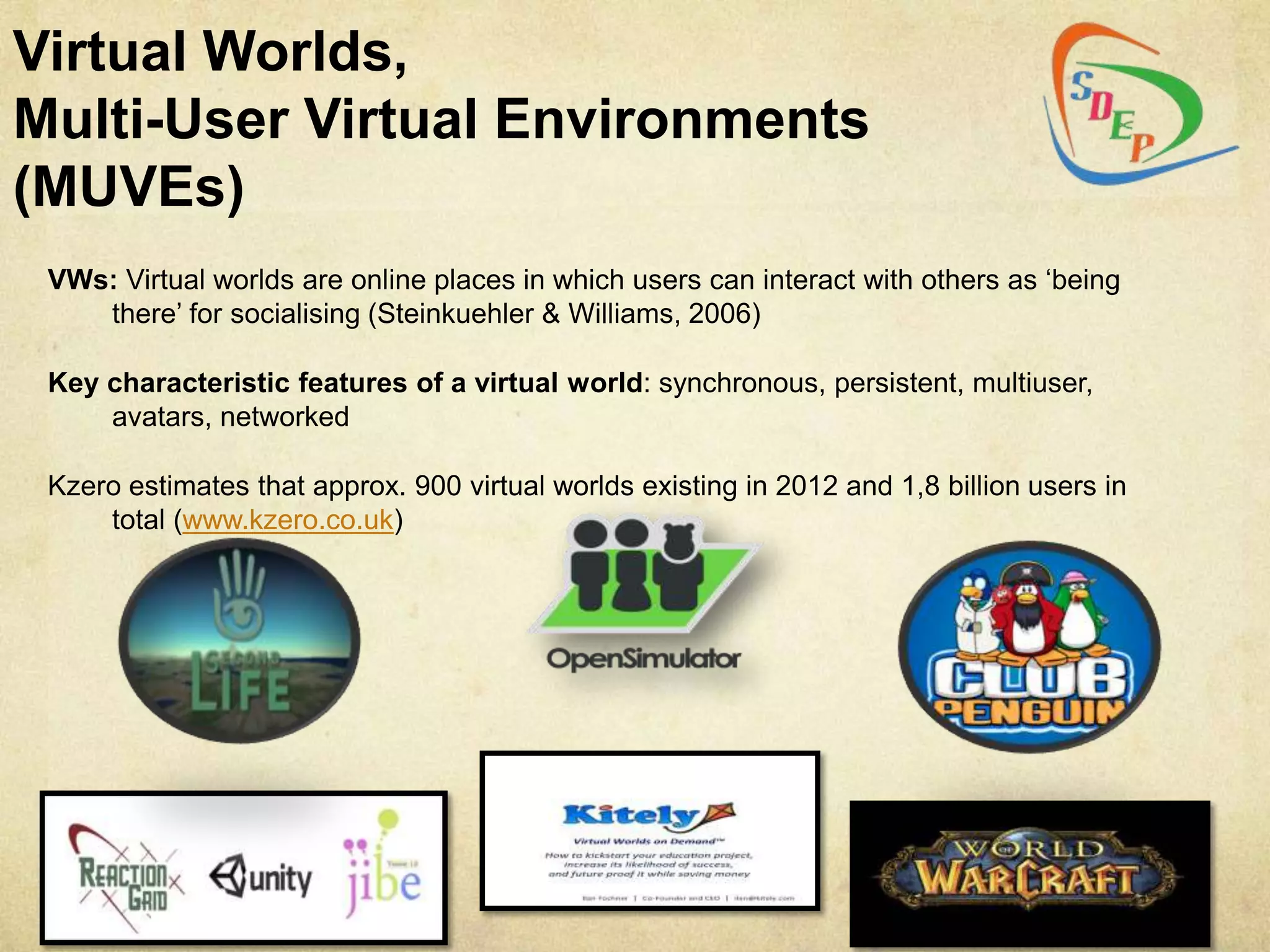 Virtual Worlds,
Multi-User Virtual Environments
(MUVEs)
 VWs: Virtual worlds are online places in which users can interact with others as „being
    there‟ for socialising (Steinkuehler & Williams, 2006)

 Key characteristic features of a virtual world: synchronous, persistent, multiuser,
     avatars, networked

 Kzero estimates that approx. 900 virtual worlds existing in 2012 and 1,8 billion users in
     total (www.kzero.co.uk)
 