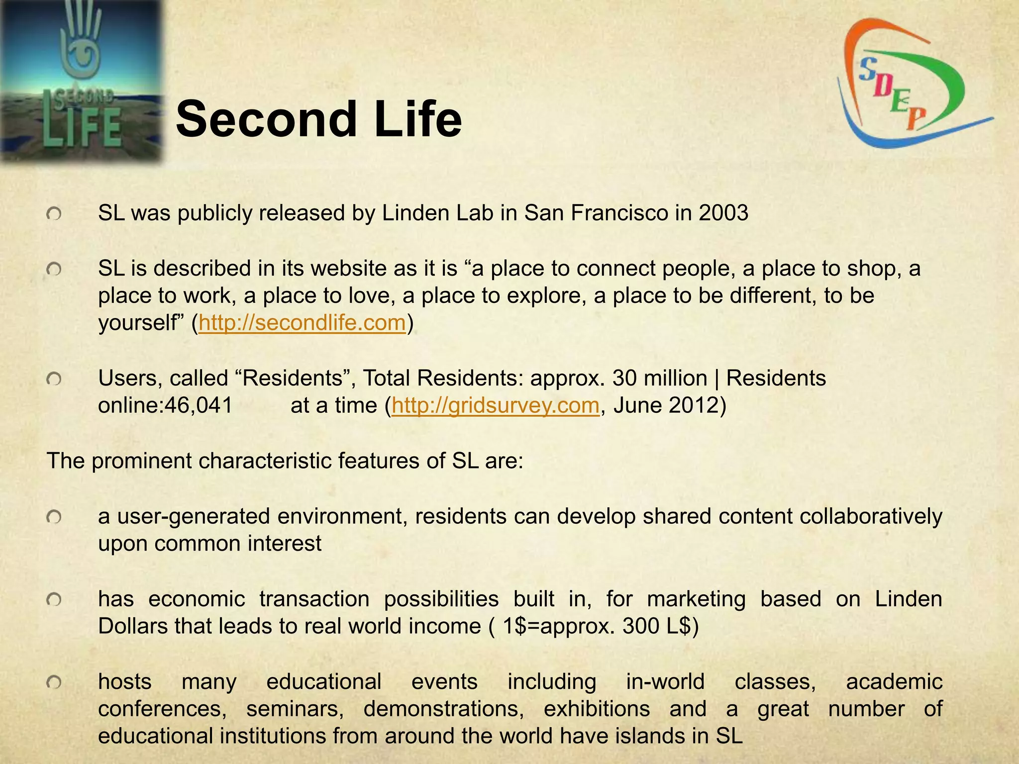 Second Life
     SL was publicly released by Linden Lab in San Francisco in 2003

     SL is described in its website as it is “a place to connect people, a place to shop, a
     place to work, a place to love, a place to explore, a place to be different, to be
     yourself” (http://secondlife.com)

     Users, called “Residents”, Total Residents: approx. 30 million | Residents
     online:46,041      at a time (http://gridsurvey.com, June 2012)

The prominent characteristic features of SL are:

     a user-generated environment, residents can develop shared content collaboratively
     upon common interest

     has economic transaction possibilities built in, for marketing based on Linden
     Dollars that leads to real world income ( 1$=approx. 300 L$)

     hosts many educational events including in-world classes, academic
     conferences, seminars, demonstrations, exhibitions and a great number of
     educational institutions from around the world have islands in SL
 
