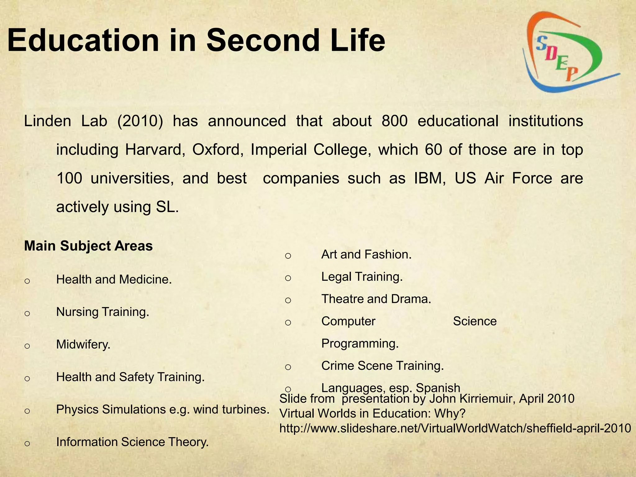 Education in Second Life

 Linden Lab (2010) has announced that about 800 educational institutions
     including Harvard, Oxford, Imperial College, which 60 of those are in top
     100 universities, and best           companies such as IBM, US Air Force are
     actively using SL.

 Main Subject Areas
                                              o     Art and Fashion.

 o   Health and Medicine.                     o     Legal Training.
                                              o     Theatre and Drama.
 o   Nursing Training.
                                              o     Computer                Science
 o   Midwifery.                                     Programming.
                                              o     Crime Scene Training.
 o   Health and Safety Training.
                                              o       Languages, esp. Spanish
                                             Slide from presentation by John Kirriemuir, April 2010
 o   Physics Simulations e.g. wind turbines. Virtual Worlds in Education: Why?
                                             http://www.slideshare.net/VirtualWorldWatch/sheffield-april-2010
 o   Information Science Theory.
 