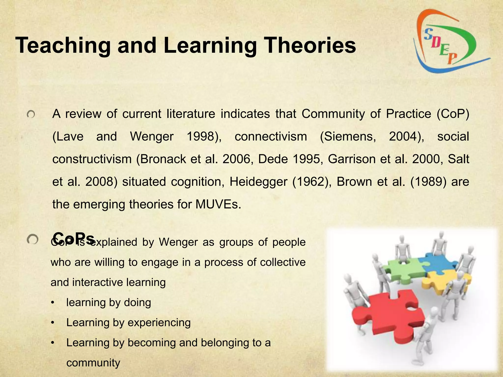 Teaching and Learning Theories

   A review of current literature indicates that Community of Practice (CoP)
   (Lave    and    Wenger     1998),    connectivism      (Siemens,   2004),   social
   constructivism (Bronack et al. 2006, Dede 1995, Garrison et al. 2000, Salt
   et al. 2008) situated cognition, Heidegger (1962), Brown et al. (1989) are
   the emerging theories for MUVEs.

   CoPs
   CoP is explained by Wenger as groups of people
   who are willing to engage in a process of collective
   and interactive learning
   •   learning by doing
   •   Learning by experiencing
   •   Learning by becoming and belonging to a
       community
 