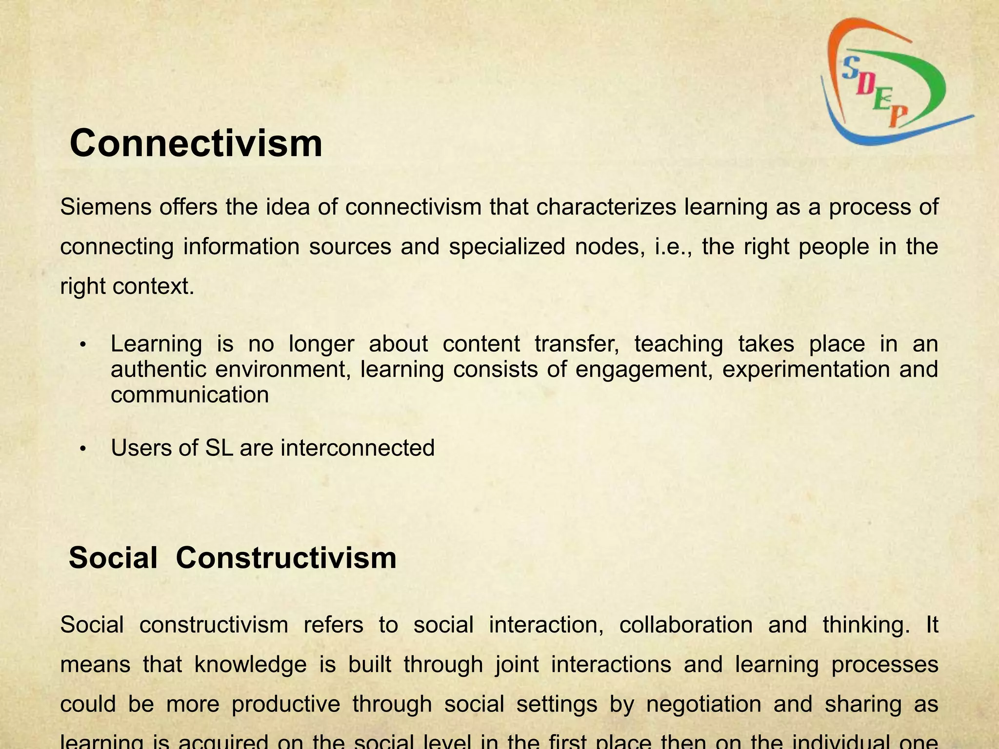 Connectivism
Siemens offers the idea of connectivism that characterizes learning as a process of
connecting information sources and specialized nodes, i.e., the right people in the
right context.

 •   Learning is no longer about content transfer, teaching takes place in an
     authentic environment, learning consists of engagement, experimentation and
     communication

 •   Users of SL are interconnected



Social Constructivism

Social constructivism refers to social interaction, collaboration and thinking. It
means that knowledge is built through joint interactions and learning processes
could be more productive through social settings by negotiation and sharing as
 