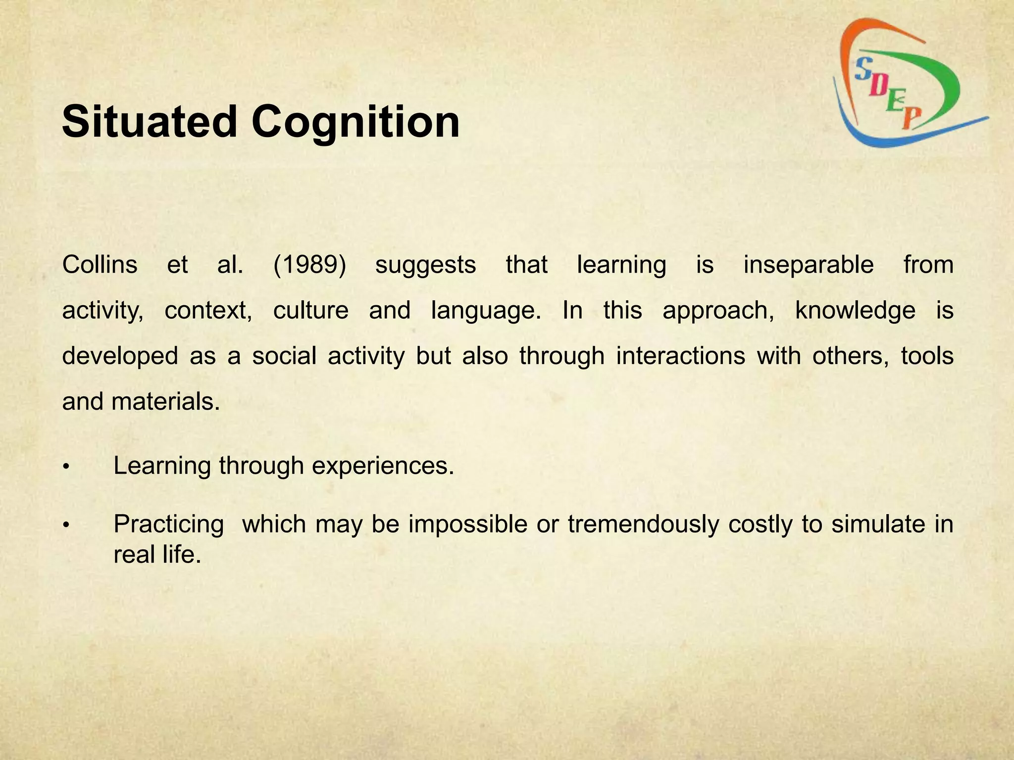 Situated Cognition


Collins   et   al.   (1989)   suggests   that   learning   is   inseparable   from
activity, context, culture and language. In this approach, knowledge is
developed as a social activity but also through interactions with others, tools
and materials.

•   Learning through experiences.

•   Practicing which may be impossible or tremendously costly to simulate in
    real life.
 
