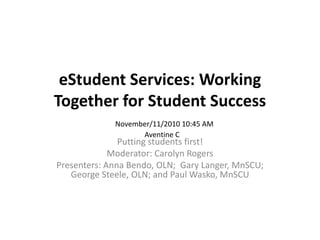eStudent Services: Working Together for Student Success Putting students first! Moderator: Carolyn Rogers  Presenters: Anna Bendo, OLN;  Gary Langer, MnSCU; George Steele, OLN; and Paul Wasko, MnSCU November/11/2010 10:45 AM Aventine C  
