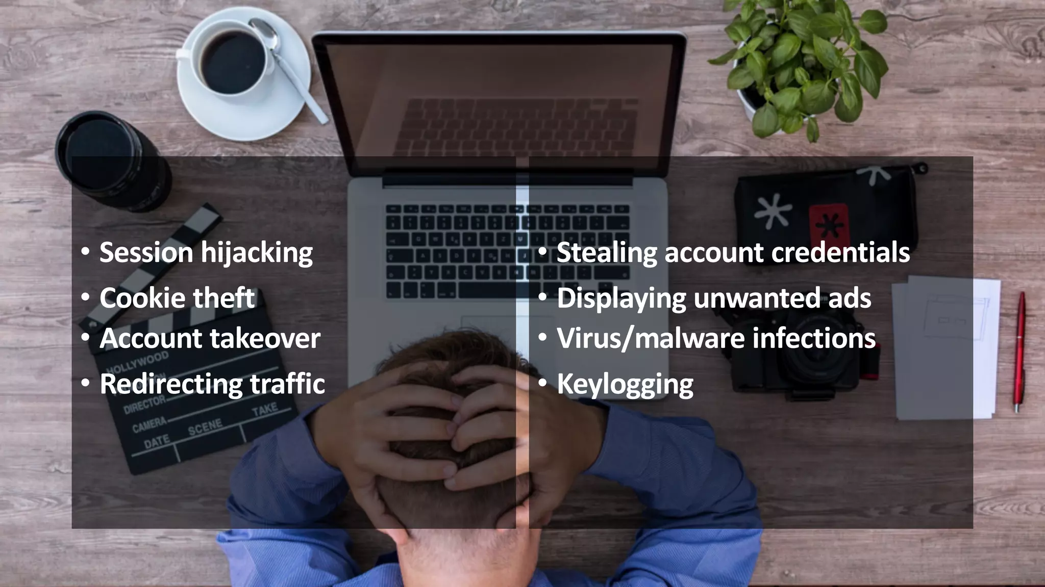 • Session hijacking
• Cookie theft
• Account takeover
• Redirecting traffic
• Stealing account credentials
• Displaying unwanted ads
• Virus/malware infections
• Keylogging
 