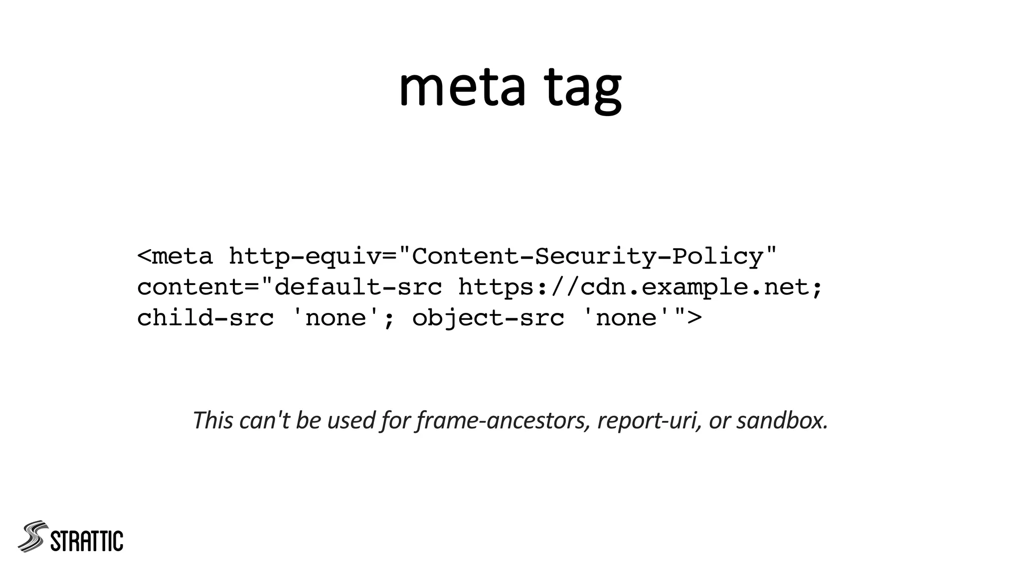 meta tag
<meta http-equiv="Content-Security-Policy"
content="default-src https://cdn.example.net;
child-src 'none'; object-src 'none'">
This can't be used for frame-ancestors, report-uri, or sandbox.
 