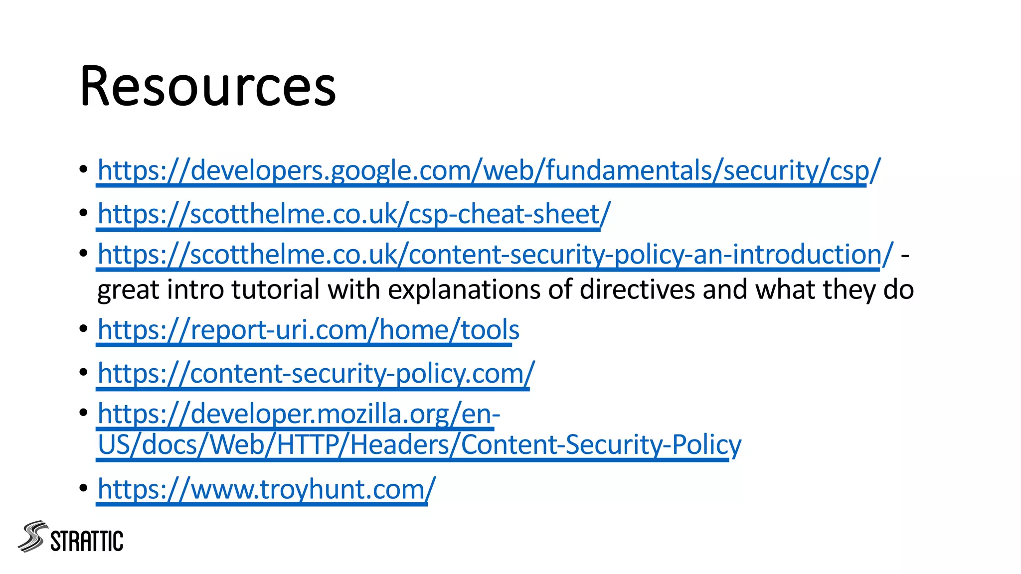 Resources
• https://developers.google.com/web/fundamentals/security/csp/
• https://scotthelme.co.uk/csp-cheat-sheet/
• https://scotthelme.co.uk/content-security-policy-an-introduction/ -
great intro tutorial with explanations of directives and what they do
• https://report-uri.com/home/tools
• https://content-security-policy.com/
• https://developer.mozilla.org/en-
US/docs/Web/HTTP/Headers/Content-Security-Policy
• https://www.troyhunt.com/
 