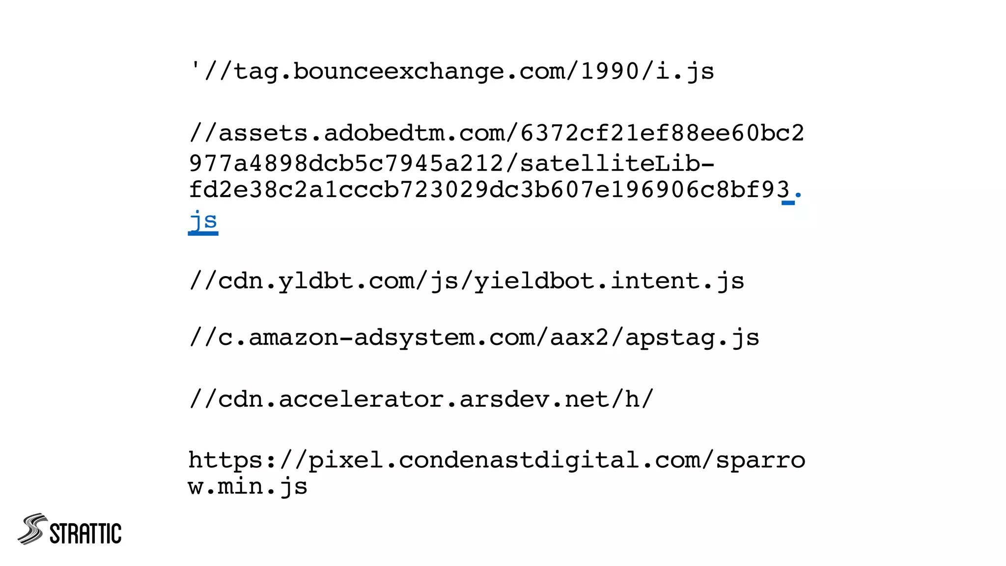 '//tag.bounceexchange.com/1990/i.js
//assets.adobedtm.com/6372cf21ef88ee60bc2
977a4898dcb5c7945a212/satelliteLib-
fd2e38c2a1cccb723029dc3b607e196906c8bf93.
js
//cdn.yldbt.com/js/yieldbot.intent.js
//c.amazon-adsystem.com/aax2/apstag.js
//cdn.accelerator.arsdev.net/h/
https://pixel.condenastdigital.com/sparro
w.min.js
 